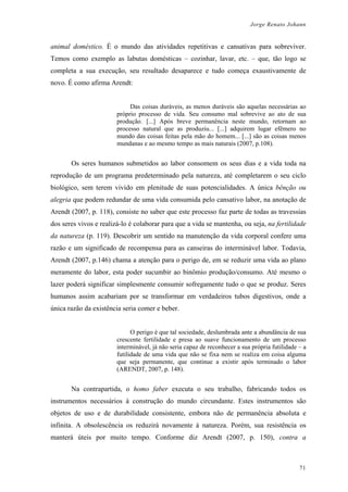 Jorge Renato Johann
animal doméstico. É o mundo das atividades repetitivas e cansativas para sobreviver.
Temos como exemplo as labutas domésticas – cozinhar, lavar, etc. – que, tão logo se
completa a sua execução, seu resultado desaparece e tudo começa exaustivamente de
novo. É como afirma Arendt:
Das coisas duráveis, as menos duráveis são aquelas necessárias ao
próprio processo de vida. Seu consumo mal sobrevive ao ato de sua
produção. [...] Após breve permanência neste mundo, retornam ao
processo natural que as produziu... [...] adquirem lugar efêmero no
mundo das coisas feitas pela mão do homem... [...] são as coisas menos
mundanas e ao mesmo tempo as mais naturais (2007, p.108).
Os seres humanos submetidos ao labor consomem os seus dias e a vida toda na
reprodução de um programa predeterminado pela natureza, até completarem o seu ciclo
biológico, sem terem vivido em plenitude de suas potencialidades. A única bênção ou
alegria que podem redundar de uma vida consumida pelo cansativo labor, na anotação de
Arendt (2007, p. 118), consiste no saber que este processo faz parte de todas as travessias
dos seres vivos e realizá-lo é colaborar para que a vida se mantenha, ou seja, na fertilidade
da natureza (p. 119). Descobrir um sentido na manutenção da vida corporal confere uma
razão e um significado de recompensa para as canseiras do interminável labor. Todavia,
Arendt (2007, p.146) chama a atenção para o perigo de, em se reduzir uma vida ao plano
meramente do labor, esta poder sucumbir ao binômio produção/consumo. Até mesmo o
lazer poderá significar simplesmente consumir sofregamente tudo o que se produz. Seres
humanos assim acabariam por se transformar em verdadeiros tubos digestivos, onde a
única razão da existência seria comer e beber.
O perigo é que tal sociedade, deslumbrada ante a abundância de sua
crescente fertilidade e presa ao suave funcionamento de um processo
interminável, já não seria capaz de reconhecer a sua própria futilidade – a
futilidade de uma vida que não se fixa nem se realiza em coisa alguma
que seja permanente, que continue a existir após terminado o labor
(ARENDT, 2007, p. 148).
Na contrapartida, o homo faber executa o seu trabalho, fabricando todos os
instrumentos necessários à construção do mundo circundante. Estes instrumentos são
objetos de uso e de durabilidade consistente, embora não de permanência absoluta e
infinita. A obsolescência os reduzirá novamente à natureza. Porém, sua resistência os
manterá úteis por muito tempo. Conforme diz Arendt (2007, p. 150), contra a
71
 