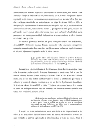 Educação e Ética: em busca de uma aproximação
subjetividade dos homens, ergue-se a objetividade do mundo feito pelo homem. Esta
fabricação sempre é antecedida de um plano mental, isto é, a obra é imaginada e depois
construída e esta imagem permanece para novas construções, o que equivale a dizer que
ela é reificada, permitindo sua multiplicação. No dizer de Arendt (2007, p. 155), a
multiplicação, diferentemente da mera repetição, multiplica algo que já possui existência
relativamente estável e permanente no mundo. O que equivale a dizer que o processo de
fabricação ocorre quando algo inteiramente novo, com suficiente durabilidade para
permanecer no mundo como unidade independente, é acrescentado ao artifício humano
(ARENDT, 2007, p. 156).
Ao tratar da questão do trabalho, em que o homo faber fabrica seus instrumentos,
Arendt (2007) reflete sobre o perigo de que a automação venha a submeter o seu próprio
criador às suas exigências. Isto quer dizer que há um perigo real de que o próprio criador
da máquina seja submetido por ela. Assim se refere a autora:
[...] a questão não é tanto se somos senhores ou escravos de nossas
máquinas, mas se estas ainda servem ao mundo e às coisas do mundo ou
se, pelo contrário, elas e seus processos automáticos passaram a dominar
e até mesmo a destruir o mundo e as coisas (2007, p. 164).
Com certeza, esta possibilidade de desvirtuamento é real. Porém, a premissa é que
toda ferramenta e todo utensílio destina-se basicamente a tornar mais fácil a vida do
homem e menos doloroso o labor humano (ARENDT, 2007, p. 164). Com isso, a autora
afirma que os fins não podem justificar todos os meios. O utilitarismo que viesse a
submeter o homem à máquina constituir-se-ia em um desvio absolutamente inaceitável.
Referindo-se a Kant, Arendt (2007, p. 168 e 171) afirma que nenhum homem deve jamais
se tornar um meio para um fim; todo ser humano é um fim em si mesmo, devendo usar
tudo o mais como meio. Conclui Arendt:
Não é preciso que escolhamos aqui entre Platão e Protágoras, nem
decidamos se o homem ou um deus deve ser a medida de todas as coisas;
o que é certo é que a medida não precisa ser nem a compulsiva
necessidade da vida biológica e do labor, nem o instrumentalismo
utilitário da fabricação e do uso (2007, p.187).
É a ação, de forma profundamente plural, que define a sua singular condição de
existir. É ela a reveladora de quem somos diante dos demais. O ser humano expressa os
seus conteúdos e confere significação e intencionalidade a todas as coisas. Atuar é
72
 