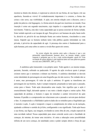 Jorge Renato Johann
mostrar-se diante dos demais, é expressar-se através de sua forma, de sua figura e de sua
aparência, fazendo-se visível. O verdadeiramente importante é o externo, a forma das
coisas e dos seres, sua visibilidade. A ação, em estreita relação com o discurso, com o
poder da palavra e da linguagem, é a forma através da qual nos inserimos no mundo. Essa
inserção é como um segundo nascimento, cujo impulso é a capacidade de pôr algo em
movimento. Todavia, esta não é uma capacidade que se possa exercitar de forma isolada.
Estar isolado equivale a ser incapaz de agir. Para privar o ser humano da ação, basta isolá-
lo, deixá-lo só, privá-lo de sua distinção frente aos outros homens, vinculando-o a uma
massa. Impedir que os homens tenham tanto vida pública quanto intimidade ou vida
privada, é privá-los da capacidade de agir. A presença dos outros é fundamental para a
ação humana, pois atua sobre os outros e revela-lhes quem nós somos.
Se existe relação tão estreita entre ação e discurso é que o ato
primordial especificamente humano deve, ao mesmo tempo, conter
resposta à pergunta que se faz a todo recém-chegado: quem és? Esta
revelação de quem alguém é está implícita tanto em suas palavras quanto
em seus atos (ARENDT, 2007, p. 191).
A autêntica ação transcende o seu próprio autor. Todo agente é, ao mesmo tempo,
paciente, fazendo, sofrendo ou padecendo. O agente da ação revela-se quem é porque
existem outros que o nomeiam e relatam sua história. A autêntica identidade se desvela
como identidade do personagem em uma biografia que ele não escreve. Na verdade não se
é autor, mas personagem. O valor da ação é anônimo. O agente se transforma em
personagem de sua história. Ação é sempre temporal, projetando-se tanto para o passado,
como para o futuro. Toda ação desencadeia uma reação. Isto significa que a ação é
essencialmente frágil, deixando apenas o seu rasto e dando origem a outras ações. Pela
capacidade de perdoar, o homem é capaz de remediar o caráter irreversível da ação
humana. O perdão e a compreensão nos relacionam com o passado e servem para desfazer
o fato. A compreensão e a fidelidade à palavra dada são os remédios para a fragilidade que
é inerente à ação. A ação é temporal e requer o complemento do relato ou da narração,
ajudando a elaborar o sentido do já feito, configurando o seu significado. Toda ação busca
a sua forma, sua figura, sua imagem, revelando-se como obra de arte, criação especial de
uma novidade radical. Nossa capacidade para atuar coincide assim com a faculdade de
começar, de intentar, de tomar uma iniciativa. Aí entra a educação como possibilidade
infinita de um novo começo, de natalidade como o poder sempre aberto à força do que
73
 