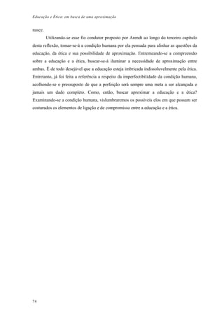 Educação e Ética: em busca de uma aproximação
nasce.
Utilizando-se esse fio condutor proposto por Arendt ao longo do terceiro capítulo
desta reflexão, tomar-se-á a condição humana por ela pensada para alinhar as questões da
educação, da ética e sua possibilidade de aproximação. Entremeando-se a compreensão
sobre a educação e a ética, buscar-se-á iluminar a necessidade de aproximação entre
ambas. É de todo desejável que a educação esteja imbricada indissoluvelmente pela ética.
Entretanto, já foi feita a referência a respeito da imperfectibilidade da condição humana,
acolhendo-se o pressuposto de que a perfeição será sempre uma meta a ser alcançada e
jamais um dado completo. Como, então, buscar aproximar a educação e a ética?
Examinando-se a condição humana, vislumbraremos os possíveis elos em que possam ser
costurados os elementos de ligação e de compromisso entre a educação e a ética.
74
 