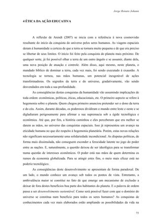 Jorge Renato Johann
4 ÉTICA DA AÇÃO EDUCATIVA
A reflexão de Arendt (2007) se inicia com a referência à nova cosmovisão
resultante do início da conquista do universo pelos seres humanos. As viagens espaciais
deram à humanidade a certeza de que a terra se tornara muito pequena e de que era preciso
se libertar de seus limites. O início foi feito pela conquista do planeta mais próximo. De
qualquer sorte, já foi possível olhar a terra de um outro ângulo e se assumir, diante dela,
uma nova posição de atuação e controle. Além disso, aqui mesmo, neste planeta, o
mandado bíblico de dominar a terra, cada vez mais, foi sendo executado à exaustão. A
tecnologia se tornou, nas mãos humanas, um potencial inesgotável de ações
transformadoras. Os segredos da terra e do universo, gradativamente, vão sendo
desvendados em toda a sua profundidade.
As conseqüências destas conquistas da humanidade vão assumindo implicações de
toda ordem: econômicas, políticas, éticas, educacionais, etc. O primeiro aspecto se refere à
hegemonia sobre o planeta. Quem chegou primeiro anunciou pretender ser o dono da terra
e do céu. Assim, durante décadas, os poderosos dividiram o mundo entre leste e oeste e se
digladiaram perigosamente para afirmar a sua supremacia sob a égide tecnológica e
econômica. Até que, por fim, a história caminhou e eles perceberam que era melhor se
darem as mãos, no universo das conquistas espaciais. Isso já representou um avanço na
eticidade humana no que diz respeito à hegemonia planetária. Porém, estas novas relações
não significam necessariamente uma solidariedade incondicional. As disputas políticas, de
forma mais dissimulada, não conseguem esconder a ferocidade latente no jogo do poder
entre as nações. E, naturalmente, a questão deixou de ser ideológica para se transformar
numa questão de interesses econômicos. O poder está nas mãos de quem determina os
rumos da economia globalizada. Para se atingir estes fins, o meio mais eficaz está no
poderio tecnológico.
As conseqüências deste desenvolvimento se apresentam de forma paradoxal. De
um lado, o mundo conhece um avanço sob todos os pontos de vista. Entretanto, a
ambivalência maior se constitui no fato de que emerge um mecanismo de exclusão a
deixar de fora destes benefícios boa parte dos habitantes do planeta. E a palavra de ordem
passa a ser desenvolvimento sustentável. Como será possível fazer com que o domínio do
universo se constitua num benefício para todos os seres humanos? As conquistas de
conhecimentos cada vez mais elaborados estão ampliando as possibilidades da vida na
75
 