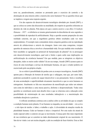 Educação e Ética: em busca de uma aproximação
terra ou, paradoxalmente, estariam se prestando para o exercício do controle e da
dominação de uma minoria sobre a maioria dos seres humanos? Eis as questões éticas que
se impõem e exigem uma resposta urgente.
Um dos aspectos do desenvolvimento tecnológico abordado por Arendt (2007), e
que se coloca no centro das discussões na atualidade, diz respeito às questões referentes ao
domínio da vida no planeta. Pela época em que a autora escreve a sua obra A Condição
Humana – 1957 – a referência se resume genericamente às descobertas de seus segredos e
a possibilidade de reproduzi-la artificialmente. Hoje a questão assume proporções de uma
realidade concreta, em que a engenharia genética obtém resultados cada vez mais
surpreendentes. O exemplo mais contundente desta conquista genética está na reprodução
através de células-tronco e através da clonagem. Junto com estas conquistas, vicejam
questões de natureza ética a envolver a humanidade toda. Em que medida estes resultados
bem sucedidos se agregarão ao potencial de humanização do planeta? Ao se prosseguir
este desenvolvimento tecnológico, qual será o limite e quais serão suas implicações na
artificialização da existência humana? Em que medida, para se atingirem os objetivos
desejados, todos os meios serão válidos? Já em seu tempo, Arendt (2007) acenava para os
riscos de uma tecnologia a serviço da dominação humana, em que o criador poderia ser
escravizado pela sua própria criação.
Ao se referir à possibilidade de perdas com os avanços tecnológicos, Arendt (2007)
aponta para a liberação do homem de tarefas que o subjugam, mas que, por outro lado,
poderiam acomodá-lo a ponto de sequer desenvolver o seu pensamento. Seria o resultado
de uma acomodação e superficialidade eticamente inaceitáveis a que os seres humanos se
entregariam. Atualmente se fala nos mecanismos da massificação que reduz um número
sem conta de indivíduos a uma massa passiva, disforme e despersonalizada. Todas estas
questões se constituem assim num desafio ético e que se relaciona com a educação como
possibilidade de minimização de seus resultados indesejáveis e a maximização dos
resultados desejáveis e positivos.
A reflexão arendtiana continua com a análise sobre as atividades de que se compõe
a condição humana neste planeta. O ser humano se enquadra, na sua atividade – vita activa
– a três tipos de tarefas: o labor, o trabalho e ação. A diversidade de atuações resulta da
pluralidade humana. Cada ser humano é único e irrepetível. Por esta razão ele atuará de
modo especial sobre o contexto em que se movimenta. Começa pelo fato mais importante
de sua existência que se constitui no dado absolutamente original de seu nascimento. O
fato de ter vindo e ser um recém-chegado, o põe na condição de fazer história. Esta se fará
76
 