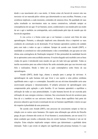 Jorge Renato Johann
desde o seu nascimento até a sua morte. A forma como ele haverá de exercer esta sua
travessia vai ser marcada pelos valores que determinarão as suas escolhas. Portanto, a sua
existência implicará, a cada momento, conteúdos de natureza ética. Da qualidade de suas
ações resultarão os movimentos mais ou menos construtivos, sofrendo sempre as
conseqüências de seu agir. O ser humano, assim, condicionará o seu mundo pelo seu modo
de ser e agir e também, na contrapartida, será condicionado pelo tipo de mundo que ele
haverá de engendrar.
A vita activa e a forma como que o ser humano a exercer será fruto de uma
aprendizagem. Portanto, a educação implicará uma dimensão ética a imprimir as suas
condições de construção ou de destruição. O ser humano aprenderá a prática do cuidado
para com tudo e todos os que o rodeiam. Sempre de acordo com Arendt (2007), a
natalidade se constituirá no valor predominante e não a mortalidade, em que pese ser esta
última uma contingência de finalização temporal. O fato primordial da natalidade haverá
de se apresentar como uma acolhida amorosa. O recém-chegado será recebido com as boas
vindas de quem é introduzido num mundo em que ele tudo terá que aprender. Todas as
tarefas necessárias para sua sobrevivência lhe serão ensinadas para que sua travessia seja
feliz e realizadora. Desde o labor até a ação contemplativa serão frutos de sua
aprendizagem.
Arendt (2007), desde logo, chama a atenção para o perigo do ativismo. A
aprendizagem da ação humana terá que levar o seu sujeito a uma prática cotidiana
equilibrada entre o agir e o contemplar. Sucumbir em um ativismo desmedido seria uma
escravização perigosa e desumanizadora. O próprio processo de aprendizagem seria
comprometido pela agitação e pelo barulho. O ser humano aprenderá a equilibrar a
utilização de todas as suas potencialidades. A ação humana haverá de ser exercida pela
utilização de suas energias externas e internas. Seu crescimento haverá de acontecer para
fora de si e também no seu universo interior. A busca deste equilíbrio fará parte do
processo educativo que levará à construção de um ser humano equilibrado e inteiro no que
diz respeito à pluralidade de seus potenciais.
De acordo com Arendt (2007), este processo de crescimento sempre se fará na
relação com os outros seres humanos. Ela repete uma afirmação que advém da filosofia
grega, de que o homem não existe só. O ser humano é, essencialmente, um ser social. E é
desta condição que resulta a dimensão ética do existir humano. O homem é um ser de
relações. Estas relações implicarão sempre valores que determinam a qualidade desta
interação. Tudo o que existe só adquire um significado pela presença humana. E o que
77
 