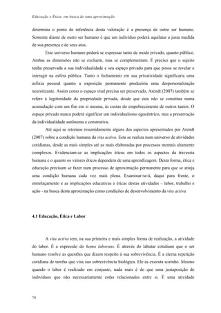 Educação e Ética: em busca de uma aproximação
determina o ponto de referência desta valoração é a presença de outro ser humano.
Somente diante de outro ser humano é que um indivíduo poderá aquilatar a justa medida
de sua presença e de seus atos.
Este universo humano poderá se expressar tanto de modo privado, quanto público.
Ambas as dimensões não se excluem, mas se complementam. É preciso que o sujeito
tenha preservada a sua individualidade e seu espaço privado para que possa se revelar e
interagir na esfera pública. Tanto o fechamento em sua privatividade significaria uma
asfixia pessoal quanto a exposição permanente produziria uma despersonalização
neurotizante. Assim como o espaço vital precisa ser preservado, Arendt (2007) também se
refere à legitimidade da propriedade privada, desde que esta não se constitua numa
acumulação com um fim em si mesma, às custas do empobrecimento de outros tantos. O
espaço privado nunca poderá significar um individualismo egocêntrico, mas a preservação
da individualidade autônoma e construtiva.
Até aqui se retomou resumidamente alguns dos aspectos apresentados por Arendt
(2007) sobre a condição humana da vita activa. Esta se realiza num universo de atividades
cotidianas, desde as mais simples até as mais elaboradas por processos mentais altamente
complexos. Evidenciam-se as implicações éticas em todos os aspectos da travessia
humana e o quanto os valores éticos dependem de uma aprendizagem. Desta forma, ética e
educação precisam se fazer num processo de aproximação permanente para que se atinja
uma condição humana cada vez mais plena. Examinar-se-á, daqui para frente, o
entrelaçamento e as implicações educativas e éticas destas atividades – labor, trabalho e
ação - na busca desta aproximação como condições de desenvolvimento da vita activa.
4.1 Educação, Ética e Labor
A vita activa tem, na sua primeira e mais simples forma de realização, a atividade
do labor. É a expressão do homo laborans. É através do labutar cotidiano que o ser
humano resolve as questões que dizem respeito à sua sobrevivência. É a eterna repetição
cotidiana de tarefas que visa sua sobrevivência biológica. Ele as executa sozinho. Mesmo
quando o labor é realizado em conjunto, nada mais é do que uma justaposição de
indivíduos que não necessariamente estão relacionados entre si. É uma atividade
78
 