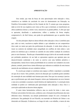 Jorge Renato Johann
APRESENTAÇÃO
Este estudo, que trata da busca de uma aproximação entre educação e ética,
constitui-se no trabalho de conclusão do curso de doutoramento em Educação, na
Pontifícia Universidade Católica do Rio Grande do Sul. É comum que essas pesquisas,
dado ao nível de sua exigência com vistas ao fim a que se destinam, se transformem em
obras acadêmicas densas e, muitas vezes, inacessíveis ao grande público. A obra que aqui
se apresenta, desafiando o academicismo, reflete a temática de forma simples,
compreensível e de fácil leitura, sem perda do aprofundamento que as questões éticas
exigem.
Um dos principais objetivos desta reflexão sobre educação e ética é contribuir para
que, cada vez mais, suscitem-se amplos debates e que redundem em um compromisso
ético cada vez maior por parte dos profissionais da educação. A razão deste esforço se
insere no contexto da realidade atual, mergulhada em conflitos de toda ordem e sem
pontos de referência que a orientem no caminho de uma melhor condição de existência
para os seres humanos. Resulta que a humanidade navega à deriva de um mundo marcado
por profundos paradoxos: de um lado se apresentam aspectos que apontam para um
desenvolvimento exuberante e de outro se convive com uma barbárie primitiva e
desesperadora. Jamais houve tantas possibilidades de se construir um verdadeiro céu neste
planeta; contudo, jamais houve tantas diferenças que reduzem as condições de uma imensa
maioria de seus habitantes em um verdadeiro inferno.
É a escola que sempre se constituiu num espaço a refletir e reproduzir a sociedade
em que ela se insere. Será, portanto, através da educação que se poderão gestar caminhos
de construção de uma realidade mais humana para todos. Para que isso aconteça é preciso
que os profissionais que nela atuam busquem valores que fundamentem um novo homem
e uma nova sociedade e assumam a tarefa histórica de implementá-los. A construção desta
realidade só poderá ser viabilizada pela aproximação entre educação e ética. Esta é a
convicção explicitada no decorrer destas páginas.
O autor desta hermenêutica reflexiva atua na escola há trinta e cinco anos.
Professor universitário há trinta anos, colaborou com a formação de profissionais das mais
diferentes áreas. Entretanto, sua atenção predominante sempre foi com a formação de
professores. Sua graduação foi em Filosofia, seu mestrado em História da Cultura e seu
doutorado em Educação. Evidencia-se, ao longo de todo o seu trabalho, a marca de uma
7
 