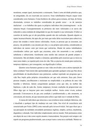 Jorge Renato Johann
monótona, sempre igual, inconsciente e extenuante. Tanto é uma atividade primitiva que,
na antiguidade, ela era reservada aos escravos. Estes trabalhadores braçais sequer eram
considerados seres humanos. Como herdeiros da cultura greco-romana, até hoje, de forma
dissimulada, existem os trabalhos considerados de grande status – os de natureza
intelectual – e os trabalhos dos quais os próprios indivíduos têm constrangimento – os de
natureza braçal. Conseqüentemente os primeiros são mais valorizados e os servis são
reduzidos a uma condição de indignidade no que diz respeito à sua valorização. O labor se
constitui de tarefas que só são percebidas quando não são realizadas. Quando alguém as
repete incansavelmente, dia após dia, por mais que todos delas necessitam para sobreviver,
pouco são notadas e muito menos valorizadas. Assim, as pessoas que as executam, aos
poucos, vão perdendo o seu encanto por elas e a sua própria auto-estima, considerando-se
indivíduos de menos valor por terem que realizá-las. Diante de outros trabalhadores
considerados nobres por aquilo que executam, estas vão assumindo a sua condição
subalterna e subserviente. Geralmente estas tarefas não carecem de grande preparo e
treinamento. São atividades simples e rotineiras, aprendidas pelo exercício que se inicia na
mais tenra idade e se repetirá pelo resto da vida. Não se precisa de estudo para realizá-las,
tampouco diploma e, por conseguinte, sua dignificação é ínfima.
Quantos seres humanos gastam as suas vidas envolvidos com a eterna repetição do
labor cotidiano? Sem terem tido oportunidade para aprender qualquer coisa que lhes desse
possibilidades de desabrocharem seus potenciais, acabam repetindo um programa que a
vida lhes impôs pelas próprias circunstâncias em que nela entraram. Seus pais foram
pessoas simples, envelheceram e morreram na simplicidade e na pobreza de uma vida
humilde e laboriosa. Jamais conquistaram qualquer coisa que não, na melhor das
hipóteses, o pão de cada dia. Assim, tampouco, tiveram condições de proporcionar aos
filhos algo que os lançasse para uma condição melhor. Assim como vivem, acabam
pensando. Convencem-se de que esta condição é predeterminada e, não raramente, se
convencem, até mesmo, de que nasceram para sofrer e que tudo isso é vontade de Deus.
A massa de indivíduos que atravessa a sua existência nesta condição laboriosa, não
é desafiada a qualquer tipo de mudança em suas vidas. Seu nível de consciência será
caracterizado por Freire (2002) como marcado pela intransitividade. Isto quer dizer que a
sua percepção da realidade circundante permanece ingênua, simples, acrítica, imediatista,
dogmática e alienada. Este indivíduo simplesmente está no mundo. Nele permanece como
um objeto de uso e não como sujeito atuante e transcendente. Seu projeto será sempre o de
repetir um programa predeterminado, sem avançar rumo a uma nova realidade. Manter-se-
79
 