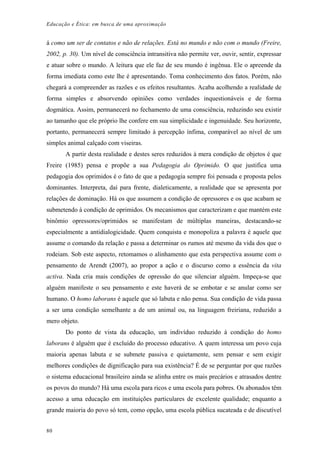 Educação e Ética: em busca de uma aproximação
á como um ser de contatos e não de relações. Está no mundo e não com o mundo (Freire,
2002, p. 30). Um nível de consciência intransitiva não permite ver, ouvir, sentir, expressar
e atuar sobre o mundo. A leitura que ele faz de seu mundo é ingênua. Ele o apreende da
forma imediata como este lhe é apresentando. Toma conhecimento dos fatos. Porém, não
chegará a compreender as razões e os efeitos resultantes. Acaba acolhendo a realidade de
forma simples e absorvendo opiniões como verdades inquestionáveis e de forma
dogmática. Assim, permanecerá no fechamento de uma consciência, reduzindo seu existir
ao tamanho que ele próprio lhe confere em sua simplicidade e ingenuidade. Seu horizonte,
portanto, permanecerá sempre limitado à percepção ínfima, comparável ao nível de um
simples animal calçado com viseiras.
A partir desta realidade e destes seres reduzidos à mera condição de objetos é que
Freire (1985) pensa e propõe a sua Pedagogia do Oprimido. O que justifica uma
pedagogia dos oprimidos é o fato de que a pedagogia sempre foi pensada e proposta pelos
dominantes. Interpreta, daí para frente, dialeticamente, a realidade que se apresenta por
relações de dominação. Há os que assumem a condição de opressores e os que acabam se
submetendo à condição de oprimidos. Os mecanismos que caracterizam e que mantém este
binômio opressores/oprimidos se manifestam de múltiplas maneiras, destacando-se
especialmente a antidialogicidade. Quem conquista e monopoliza a palavra é aquele que
assume o comando da relação e passa a determinar os rumos até mesmo da vida dos que o
rodeiam. Sob este aspecto, retomamos o alinhamento que esta perspectiva assume com o
pensamento de Arendt (2007), ao propor a ação e o discurso como a essência da vita
activa. Nada cria mais condições de opressão do que silenciar alguém. Impeça-se que
alguém manifeste o seu pensamento e este haverá de se embotar e se anular como ser
humano. O homo laborans é aquele que só labuta e não pensa. Sua condição de vida passa
a ser uma condição semelhante a de um animal ou, na linguagem freiriana, reduzido a
mero objeto.
Do ponto de vista da educação, um indivíduo reduzido à condição do homo
laborans é alguém que é excluído do processo educativo. A quem interessa um povo cuja
maioria apenas labuta e se submete passiva e quietamente, sem pensar e sem exigir
melhores condições de dignificação para sua existência? É de se perguntar por que razões
o sistema educacional brasileiro ainda se alinha entre os mais precários e atrasados dentre
os povos do mundo? Há uma escola para ricos e uma escola para pobres. Os abonados têm
acesso a uma educação em instituições particulares de excelente qualidade; enquanto a
grande maioria do povo só tem, como opção, uma escola pública sucateada e de discutível
80
 