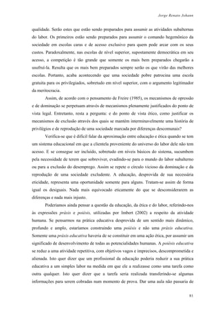 Jorge Renato Johann
qualidade. Serão estes que estão sendo preparados para assumir as atividades subalternas
do labor. Os primeiros estão sendo preparados para assumir o comando hegemônico da
sociedade em escolas caras e de acesso exclusivo para quem pode arcar com os seus
custos. Paradoxalmente, nas escolas de nível superior, supostamente democrática em seu
acesso, a competição é tão grande que somente os mais bem preparados chegarão a
usufruí-la. Resulta que os mais bem preparados sempre serão os que virão das melhores
escolas. Portanto, acaba acontecendo que uma sociedade pobre patrocina uma escola
gratuita para os privilegiados, sobretudo em nível superior, com o argumento legitimador
da meritocracia.
Assim, de acordo com o pensamento de Freire (1985), os mecanismos de opressão
e de dominação se perpetuam através de mecanismos plenamente justificados do ponto de
vista legal. Entretanto, resta a pergunta: e do ponto de vista ético, como justificar os
mecanismos de exclusão através dos quais se mantém interminavelmente uma história de
privilégios e de reprodução de uma sociedade marcada por diferenças descomunais?
Verifica-se que é difícil falar da aproximação entre educação e ética quando se tem
um sistema educacional em que a clientela proveniente do universo do labor dele não tem
acesso. E se consegue ser incluído, sobretudo em níveis básicos do sistema, sucumbem
pela necessidade de terem que sobreviver, evadindo-se para o mundo do labor subalterno
ou para a exclusão do desemprego. Assim se repete o círculo vicioso da dominação e da
reprodução de uma sociedade excludente. A educação, desprovida de sua necessária
eticidade, representa uma oportunidade somente para alguns. Tratam-se assim de forma
igual os desiguais. Nada mais equivocado eticamente do que se desconsiderarem as
diferenças e nada mais injusto.
Poderíamos ainda pensar a questão da educação, da ética e do labor, referindo-nos
às expressões práxis e poiésis, utilizadas por Imbert (2002) a respeito da atividade
humana. Se pensarmos na prática educativa desprovida de um sentido mais dinâmico,
profundo e amplo, estaríamos construindo uma poiésis e não uma práxis educativa.
Somente uma práxis educativa haveria de se constituir em uma ação ética, por assumir um
significado de desenvolvimento de todas as potencialidades humanas. A poiésis educativa
se reduz a uma atividade repetitiva, com objetivos vagos e imprecisos, descomprometida e
alienada. Isto quer dizer que um profissional da educação poderia reduzir a sua prática
educativa a um simples labor na medida em que ele a realizasse como uma tarefa como
outra qualquer. Isto quer dizer que a tarefa seria realizada transferindo-se algumas
informações para serem cobradas num momento de prova. Dar uma aula não passaria de
81
 
