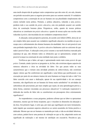 Educação e Ética: em busca de uma aproximação
uma tarefa desprovida de qualquer outro compromisso que não estar ali, em sala, durante
um período necessário para se angariar proventos para seu sustento material. O verdadeiro
compromisso com a construção de um ser humano em sua pluralidade simplesmente não
estaria incluído nesta prática. Portanto, a prática educativa, reduzida a uma poiéses,
perderia todo o seu sentido de práxis educativa, esta sim podendo assumir um sentido
ético de construção humana plena. Pergunta-se, então, quanto de nossas práticas
educativas se constituem em práxis educativa e quanto de nossas ações nas escolas estão
reduzidas à poiésis, desvinculadas de um verdadeiro compromisso ético?
A educação, numa perspectiva praxista, de acordo com Imbert (2002), deixa de ser
um simples labor para assumir seu verdadeiro significado educativo na medida em que se
ocupa com o enfrentamento dos dramas humanos da atualidade. Isto só será possível com
uma profunda inquietação ética. A poiésis educativa fatalmente cairá no ceticismo de que
nada é possível fazer. A educação como práxis assume a sua tarefa histórica marcada pela
esperança de que, não obstante todos os obstáculos que se apresentarem, sempre será
possível avançar na construção de uma realidade mais justa e solidária.
Verifica-se que o labor, até aqui, é apresentando muito mais como poiesis do que
práxis. Contudo, ainda é preciso se perguntar se, de fato, não existiriam alguns aspectos de
natureza educativa e ética na atividade do labor. Em que pesem todas as suas
características que o tornam uma atividade primária de sobrevivência, não existiriam
alguns valores que lhe confeririam um significado e uma beleza que justificassem a sua
execução por parte de um número imenso de seres humanos ao longo de toda a vida? Um
labor exercido com amor e dedicação, apesar de sua repetitividade e de seu cansaço
inerentes, não dignificaria um ser humano de forma muito satisfatória? As atividades de
subsistência não precisariam, por mais simples que sejam, de uma aprendizagem prévia e,
desta forma, estariam vinculadas aos processos educativos? A realização responsável e
dedicada das tarefas do labor não se constituiriam em pressuposto ético extremamente
significativo?
Ao respondermos a essas perguntas, podemos afirmar que no labor se apresentam
elementos, mesmo que de forma incipiente, que o vinculam às dimensões da educação e
da ética. Em primeiro lugar, é certo que, por mais que signifiquem um mero treinamento,
nada impede que assumam aspectos educativos ao serem assumidos de forma positiva e
dedicada. Mesmo que um ser humano se mantenha por toda a vida na atividade laboriosa,
com certeza, poderá haver uma postura de valoração no que se faz, adquirindo assim um
significado de realização e até mesmo de satisfação em executá-la. Percebe-se que,
82
 