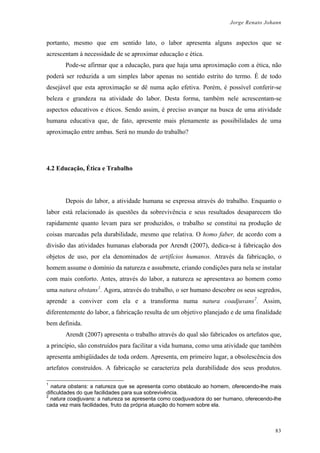 Jorge Renato Johann
portanto, mesmo que em sentido lato, o labor apresenta alguns aspectos que se
acrescentam à necessidade de se aproximar educação e ética.
Pode-se afirmar que a educação, para que haja uma aproximação com a ética, não
poderá ser reduzida a um simples labor apenas no sentido estrito do termo. É de todo
desejável que esta aproximação se dê numa ação efetiva. Porém, é possível conferir-se
beleza e grandeza na atividade do labor. Desta forma, também nele acrescentam-se
aspectos educativos e éticos. Sendo assim, é preciso avançar na busca de uma atividade
humana educativa que, de fato, apresente mais plenamente as possibilidades de uma
aproximação entre ambas. Será no mundo do trabalho?
4.2 Educação, Ética e Trabalho
Depois do labor, a atividade humana se expressa através do trabalho. Enquanto o
labor está relacionado às questões da sobrevivência e seus resultados desaparecem tão
rapidamente quanto levam para ser produzidos, o trabalho se constitui na produção de
coisas marcadas pela durabilidade, mesmo que relativa. O homo faber, de acordo com a
divisão das atividades humanas elaborada por Arendt (2007), dedica-se à fabricação dos
objetos de uso, por ela denominados de artifícios humanos. Através da fabricação, o
homem assume o domínio da natureza e assubmete, criando condições para nela se instalar
com mais conforto. Antes, através do labor, a natureza se apresentava ao homem como
uma natura obstans1
. Agora, através do trabalho, o ser humano descobre os seus segredos,
aprende a conviver com ela e a transforma numa natura coadjuvans2
. Assim,
diferentemente do labor, a fabricação resulta de um objetivo planejado e de uma finalidade
bem definida.
Arendt (2007) apresenta o trabalho através do qual são fabricados os artefatos que,
a princípio, são construídos para facilitar a vida humana, como uma atividade que também
apresenta ambigüidades de toda ordem. Apresenta, em primeiro lugar, a obsolescência dos
artefatos construídos. A fabricação se caracteriza pela durabilidade dos seus produtos.
1
natura obstans: a natureza que se apresenta como obstáculo ao homem, oferecendo-lhe mais
dificuldades do que facilidades para sua sobrevivência.
2
natura coadjuvans: a natureza se apresenta como coadjuvadora do ser humano, oferecendo-lhe
cada vez mais facilidades, fruto da própria atuação do homem sobre ela.
83
 