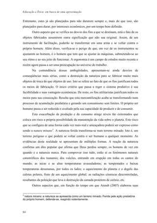 Educação e Ética: em busca de uma aproximação
Entretanto, estes já são planejados para não durarem sempre e, mais do que isso, são
planejados para durar, por interesses econômicos, por um tempo bem definido.
Outro aspecto que se verifica no desvio dos fins a que se destinam, está o fato de os
objetos fabricados assumirem outra significação que não sua original. Assim, de um
instrumento de facilitação, poderão se transformar em uma arma e se voltar contra o
próprio homem. Além disso, verifica-se o perigo de que, em vez de os instrumentos se
ajustarem ao homem, é o homem que tem que se ajustar às máquinas, submetendo-se ao
seu ritmo e ao seu jeito de funcionar. A ergonomia é um campo de estudos muito recente e
recém agora passa a ser uma preocupação no universo do trabalho.
Na contundência dessas ambigüidades, apresentam-se ainda desvios de
conseqüências mais sérias, como a destruição da natureza para se fabricar muito mais
objetos de troca do que objetos de uso. Isto se refere ao fato de que os fins justificam todos
os meios de fabricação. O único critério que passa a reger o sistema produtivo é sua
factibilidade e suas vantagens econômicas. De resto, os fins utilitaristas justificam todos os
meios para sua consecução. Resulta que esta mercantilização acaba se transformando num
processo de acumulação predatória e gerando um consumismo sem limites. O próprio ser
humano passa a ser reduzido e avaliado pela sua capacidade de produzir e de consumir.
Esta exacerbação da produção e do consumo atinge níveis tão extremados que
coloca em risco a própria possibilidade da manutenção da vida sobre o planeta. Este risco
que se configura de uma forma cada vez mais real e ameaçadora poderá ser expresso como
sendo a natura minans3
. A natureza ferida transforma-se num terreno minado. Isto é, um
terreno perigoso e que poderá se voltar contra o ser humano a qualquer momento. As
evidências desta realidade se apresentam de múltiplas formas. A reação da natureza
confirma um dito popular que afirma que Deus perdoa sempre, os homens de vez em
quando e a natureza nunca. Para comprovar isso tudo, estão aí os fenômenos naturais
catastróficos dos tsunamis; dos vulcões, entrando em erupção em todas os cantos do
mundo; as secas e as altas temperaturas avassaladoras; as tempestades e baixas
temperaturas desumanas, por todos os lados; o aquecimento do planeta e o degelo das
calotas polares, fruto de um aquecimento global; as radiações cósmicas descontroladas,
resultantes da poluição que leva à destruição da camada protetora de ozônio, etc.
Outros aspectos que, em função do tempo em que Arendt (2007) elaborou suas
3
natura minans: a natureza se apresenta como um terreno minado. Ferida pela ação predatória
do próprio homem, defende-se, reagindo violentamente.
84
 