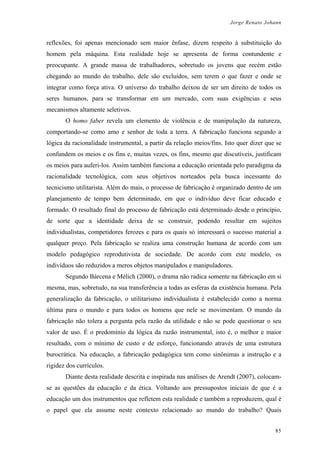 Jorge Renato Johann
reflexões, foi apenas mencionado sem maior ênfase, dizem respeito à substituição do
homem pela máquina. Esta realidade hoje se apresenta de forma contundente e
preocupante. A grande massa de trabalhadores, sobretudo os jovens que recém estão
chegando ao mundo do trabalho, dele são excluídos, sem terem o que fazer e onde se
integrar como força ativa. O universo do trabalho deixou de ser um direito de todos os
seres humanos, para se transformar em um mercado, com suas exigências e seus
mecanismos altamente seletivos.
O homo faber revela um elemento de violência e de manipulação da natureza,
comportando-se como amo e senhor de toda a terra. A fabricação funciona segundo a
lógica da racionalidade instrumental, a partir da relação meios/fins. Isto quer dizer que se
confundem os meios e os fins e, muitas vezes, os fins, mesmo que discutíveis, justificam
os meios para auferi-los. Assim também funciona a educação orientada pelo paradigma da
racionalidade tecnológica, com seus objetivos norteados pela busca incessante do
tecnicismo utilitarista. Além do mais, o processo de fabricação é organizado dentro de um
planejamento de tempo bem determinado, em que o indivíduo deve ficar educado e
formado. O resultado final do processo de fabricação está determinado desde o princípio,
de sorte que a identidade deixa de se construir, podendo resultar em sujeitos
individualistas, competidores ferozes e para os quais só interessará o sucesso material a
qualquer preço. Pela fabricação se realiza uma construção humana de acordo com um
modelo pedagógico reprodutivista de sociedade. De acordo com este modelo, os
indivíduos são reduzidos a meros objetos manipulados e manipuladores.
Segundo Bárcena e Mèlich (2000), o drama não radica somente na fabricação em si
mesma, mas, sobretudo, na sua transferência a todas as esferas da existência humana. Pela
generalização da fabricação, o utilitarismo individualista é estabelecido como a norma
última para o mundo e para todos os homens que nele se movimentam. O mundo da
fabricação não tolera a pergunta pela razão da utilidade e não se pode questionar o seu
valor de uso. É o predomínio da lógica da razão instrumental, isto é, o melhor e maior
resultado, com o mínimo de custo e de esforço, funcionando através de uma estrutura
burocrática. Na educação, a fabricação pedagógica tem como sinônimas a instrução e a
rigidez dos currículos.
Diante desta realidade descrita e inspirada nas análises de Arendt (2007), colocam-
se as questões da educação e da ética. Voltando aos pressupostos iniciais de que é a
educação um dos instrumentos que refletem esta realidade e também a reproduzem, qual é
o papel que ela assume neste contexto relacionado ao mundo do trabalho? Quais
85
 