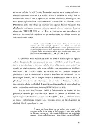 Jorge Renato Johann
encontram excluídas (p. 167). Da parte do modelo econômico, surge uma evolução para o
chamado capitalismo tardio (p.183), segundo o qual se apresenta um avanço para um
neoliberalismo ocupado com a superação dos conflitos econômicos e ideológicos e na
busca de uma equidade social. Este neoliberalismo se manifestaria nas chamadas Sociais
Democracias, como um esforço de superação dos aspectos danosos produzidos pela
globalização, considerando de maneira otimista alguns fenômenos emergentes dessa era
globalizada (SIDEKUM, 2001, p. 184). Estes se expressariam pela generalização da
riqueza do pluralismo étnico e cultural, em que as diferenças e diversidades passam a ser
consideradas como ganhos.
Diante destas circunstâncias históricas atuais, poderemos ver a
semente de uma evolução positiva, que deverá conduzir ao
estabelecimento de uma outra globalização, possível quando as classes e
os grandes grupos de indivíduos, agora excluídos, forem os protagonistas
e sujeitos-autores na construção de um novo universalismo bom e justo
para todos os povos e pessoas (SIDEKUM, 2001, p. 187).
Os princípios éticos precisam se inserir na tarefa da minimização dos aspectos
nefastos da globalização e na emergência de suas possibilidades construtivas. O autor
reforça a importância de se sustentar o direito de ser diferente, um novo horizonte de
respeito aos direitos humanos e dos povos excluídos... um encaminhamento do diálogo
intercultural... (p. 187-188). Assim, por exemplo, um dos elementos básicos da
globalização é que a comunicação de massa se transforme em instrumento, não de
massificação alienante, mas de relações criativas e humanizadoras entre os povos. A
globalização não será mais entendida somente como um fenômeno de natureza econômica,
mas como uma infinita possibilidade de estabelecimento de relações, da universalidade da
cultura e dos valores da dignidade humana (SIDEKUM, 2001, p. 190).
Sidekum busca em Emmanuel Levinas a fundamentação da proposta de uma
globalização orientada pela alteridade ética. Trata-se do conceito de alteridade como
infinita responsabilidade ética do Eu para com Outro (2001, p.168). As estruturas injustas
do mundo contemporâneo somente serão rompidas através do reconhecimento da
alteridade ética. É o que afirma Levinas:
É apenas ao abordar Outro que me ajudo a mim mesmo. [...] O
rosto que acolho faz-me passar do fenômeno ao ser num outro sentido:
no discurso, exponho-me à interrogação de Outrem e essa urgência da
resposta – ponta aguda do presente – gera-me para a responsabilidade;
87
 