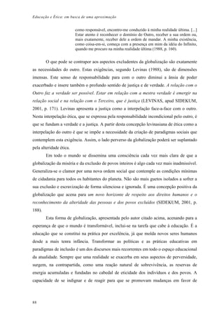 Educação e Ética: em busca de uma aproximação
como responsável, encontro-me conduzido à minha realidade última. [...]
Estar atento é reconhecer o domínio do Outro, receber a sua ordem ou,
mais exatamente, receber dele a ordem de mandar. A minha existência,
como coisa-em-si, começa com a presença em mim da idéia do Infinito,
quando me procuro na minha realidade última (1988, p. 160).
O que pode se contrapor aos aspectos excludentes da globalização são exatamente
as necessidades do outro. Estas exigências, segundo Levinas (1988), são de dimensões
imensas. Este senso de responsabilidade para com o outro diminui a ânsia de poder
exacerbado e insere também o profundo sentido de justiça e de verdade. A relação com o
Outro faz a verdade ser possível. Estar em relação com a mestra verdade é emergir na
relação social e na relação com o Terceiro, que é justiça (LEVINAS, apud SIDEKUM,
2001, p. 171). Levinas apresenta a justiça como a interpelação face-a-face com o outro.
Nesta interpelação ética, que se expressa pela responsabilidade incondicional pelo outro, é
que se fundam a verdade e a justiça. A partir desta concepção levinasiana de ética como a
interpelação do outro é que se impõe a necessidade da criação de paradigmas sociais que
contemplem esta exigência. Assim, o lado perverso da globalização poderá ser suplantado
pela alteridade ética.
Em todo o mundo se dissemina uma consciência cada vez mais clara de que a
globalização da miséria e da exclusão de povos inteiros é algo cada vez mais inadmissível.
Generaliza-se o clamor por uma nova ordem social que contemple as condições mínimas
de cidadania para todos os habitantes do planeta. Não são mais guetos isolados a sofrer a
sua exclusão e escravização de forma silenciosa e ignorada. É uma concepção positiva da
globalização que acena para um novo horizonte de respeito aos direitos humanos e o
reconhecimento da alteridade das pessoas e dos povos excluídos (SIDEKUM, 2001, p.
188).
Esta forma de globalização, apresentada pelo autor citado acima, acenando para a
esperança de que o mundo é transformável, inclui-se na tarefa que cabe à educação. É a
educação que se constitui na prática por excelência, já que molda novos seres humanos
desde a mais tenra infância. Transformar as políticas e as práticas educativas em
paradigmas de inclusão é um dos discursos mais recorrentes em todo o espaço educacional
da atualidade. Sempre que uma realidade se exacerba em seus aspectos de perversidade,
surgem, na contrapartida, como uma reação natural de sobrevivência, as reservas de
energia acumuladas e fundadas no cabedal de eticidade dos indivíduos e dos povos. A
capacidade de se indignar e de reagir para que se promovam mudanças em favor de
88
 