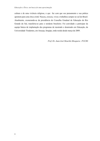 Educação e Ética: em busca de uma aproximação
cultura e de uma vivência religiosa, o que faz com que seu pensamento e sua prática
apontem para uma ética cristã. Nasceu, cresceu, viveu e trabalhou sempre no sul do Brasil.
Atualmente, exonerando-se da presidência do Conselho Estadual de Educação do Rio
Grande do Sul, transferiu-se para o nordeste brasileiro. Foi convidado a participar da
equipe básica de implantação dos programas de mestrado e doutorado em Educação, da
Universidade Tiradentes, em Aracaju, Sergipe, onde reside desde março de 2009.
Prof. Dr. Juan José Mouriño Mosquera - PUCRS
8
 