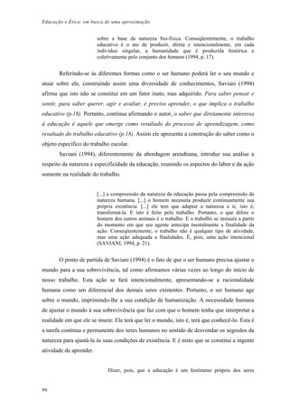 Educação e Ética: em busca de uma aproximação
sobre a base da natureza bio-física. Conseqüentemente, o trabalho
educativo é o ato de produzir, direta e intencionalmente, em cada
indivíduo singular, a humanidade que é produzida histórica e
coletivamente pelo conjunto dos homens (1994, p. 17).
Referindo-se às diferentes formas como o ser humano poderá ler o seu mundo e
atuar sobre ele, construindo assim uma diversidade de conhecimentos, Saviani (1994)
afirma que isto não se constitui em um fator inato, mas adquirido. Para saber pensar e
sentir, para saber querer, agir e avaliar, é preciso aprender, o que implica o trabalho
educativo (p.18). Portanto, continua afirmando o autor, o saber que diretamente interessa
à educação é aquele que emerge como resultado do processo de aprendizagem, como
resultado do trabalho educativo (p.18). Assim ele apresenta a construção do saber como o
objeto específico do trabalho escolar.
Saviani (1994), diferentemente da abordagem arendtiana, introduz sua análise a
respeito da natureza e especificidade da educação, reunindo os aspectos do labor e da ação
somente na realidade do trabalho.
[...] a compreensão da natureza da educação passa pela compreensão da
natureza humana. [...] o homem necessita produzir continuamente sua
própria existência. [...] ele tem que adaptar a natureza a si, isto é,
transformá-la. E isto é feito pelo trabalho. Portanto, o que difere o
homem dos outros animais é o trabalho. E o trabalho se instaura a partir
do momento em que seu agente antecipa mentalmente a finalidade da
ação. Conseqüentemente, o trabalho não é qualquer tipo de atividade,
mas uma ação adequada a finalidades. É, pois, uma ação intencional
(SAVIANI, 1994, p. 21).
O ponto de partida de Saviani (1994) é o fato de que o ser humano precisa ajustar o
mundo para a sua sobrevivência, tal como afirmamos várias vezes ao longo do início de
nosso trabalho. Esta ação se fará intencionalmente, apresentando-se a racionalidade
humana como um diferencial dos demais seres existentes. Portanto, o ser humano age
sobre o mundo, imprimindo-lhe a sua condição de humanização. A necessidade humana
de ajustar o mundo à sua sobrevivência que faz com que o homem tenha que interpretar a
realidade em que ele se insere. Ele terá que ler o mundo, isto é, terá que conhecê-lo. Esta é
a tarefa contínua e permanente dos seres humanos no sentido de desvendar os segredos da
natureza para ajustá-la às suas condições de existência. E é nisto que se constitui a ingente
atividade de aprender.
Dizer, pois, que a educação é um fenômeno próprio dos seres
90
 