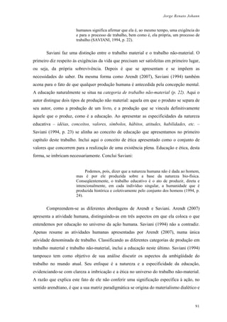 Jorge Renato Johann
humanos significa afirmar que ela é, ao mesmo tempo, uma exigência do
e para o processo de trabalho, bem como é, ela própria, um processo de
trabalho (SAVIANI, 1994, p. 22).
Saviani faz uma distinção entre o trabalho material e o trabalho não-material. O
primeiro diz respeito às exigências da vida que precisam ser satisfeitas em primeiro lugar,
ou seja, da própria sobrevivência. Depois é que se apresentam e se impõem as
necessidades do saber. Da mesma forma como Arendt (2007), Saviani (1994) também
acena para o fato de que qualquer produção humana é antecedida pela concepção mental.
A educação naturalmente se situa na categoria de trabalho não-material (p. 22). Aqui o
autor distingue dois tipos de produção não material: aquela em que o produto se separa de
seu autor, como a produção de um livro, e a produção que se vincula definitivamente
àquele que o produz, como é a educação. Ao apresentar as especificidades da natureza
educativa – idéias, conceitos, valores, símbolos, hábitos, atitudes, habilidades, etc. –
Saviani (1994, p. 23) se alinha ao conceito de educação que apresentamos no primeiro
capítulo deste trabalho. Inclui aqui o conceito de ética apresentado como o conjunto de
valores que concorrem para a realização de uma existência plena. Educação e ética, desta
forma, se imbricam necessariamente. Conclui Saviani:
Podemos, pois, dizer que a natureza humana não é dada ao homem,
mas é por ele produzida sobre a base da natureza bio-física.
Conseqüentemente, o trabalho educativo é o ato de produzir, direta e
intencionalmente, em cada indivíduo singular, a humanidade que é
produzida histórica e coletivamente pelo conjunto dos homens (1994, p.
24).
Compreendem-se as diferentes abordagens de Arendt e Saviani. Arendt (2007)
apresenta a atividade humana, distinguindo-as em três aspectos em que ela coloca o que
entendemos por educação no universo da ação humana. Saviani (1994) não a contradiz.
Apenas resume as atividades humanas apresentadas por Arendt (2007), numa única
atividade denominada de trabalho. Classificando as diferentes categorias de produção em
trabalho material e trabalho não-material, inclui a educação neste último. Saviani (1994)
tampouco tem como objetivo de sua análise discutir os aspectos da ambigüidade do
trabalho no mundo atual. Seu enfoque é a natureza e a especificidade da educação,
evidenciando-se com clareza a imbricação e a ética no universo do trabalho não-material.
A razão que explica este fato de ele não conferir uma significação específica à ação, no
sentido arendtiano, é que a sua matriz paradigmática se origina do materialismo dialético e
91
 