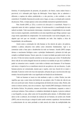 Jorge Renato Johann
histórica. O entrelaçamento do presente, do passado e do futuro, numa ordem linear e
previsível, só é afirmado pela lógica da fabricação. Nesta lógica, não se admitem o
diferente, a ruptura da ordem estabelecida e o não previsto, o não avaliado e o não
controlável. O trabalho funciona de acordo com o logos, ou seja, a evolução pelo controle
do processo. Nele, o tempo aparece como uma entidade mensurável quantitativamente.
Para Arendt (2003, p. 223), a essência da educação é a natalidade. Nascer é a
expressão maior de todo e qualquer começo. O recém-nascido é a manifestação da mais
radical novidade. Todo nascimento interrompe e transtorna a tranqüilidade de um mundo
mais ou menos organizado, constituindo-se em uma experiência que obriga a pensar e que
exige muita capacidade de compreensão. Um recém-nascido é um recém-chegado, isto é,
alguém que terá que ser iniciado e introduzido em tudo. Isto implica a ética da
hospitalidade e do acolhimento.
Assim como a construção da vida humana se faz através da ação e da palavra,
também a prática educativa tem ambas como elementos fundamentais. Agir e se
comunicar serão a base para o desabrochar de todo ser humano. Arendt (2007) sempre
destaca o nascimento biológico como o princípio fundamental e primeiro de tudo que
compõe a realidade humana. Nascer, para ela, é a maior novidade que pode existir na face
da terra. O fato de termos nascido constitui-se na maior graça que existe. O desabrochar
desta vida de um recém-chegado haverá de acontecer na medida em que ele é acolhido e
puder se comunicar com o mundo e com todos os demais seres humanos. O ser humano
será único e irrepetível ao se manifestar através de sua palavra e de seu discurso. A ação
humana precisa ser comunicada, mesmo que o sujeito, com isso, haverá de se expor e
desnudar. É preciso correr este risco da exposição, sob pena de que a sua travessia não seja
notada e haverá de perder todo o seu significado em função de seu fechamento.
Todo ser humano se insere na vida mediante a ação e o relato. Porém, isso não
significa que seja o autor único da história de sua própria vida. O relato da vida de um
deve ser escrito por outro. Somos os protagonistas da história de nossas vidas. Porém, não
somos os únicos autores, mas sim co-autores. Aqui Arendt (2007) distingue a história real
da história fictícia. Na primeira, estamos envolvidos visceralmente, enquanto a outra é
escrita por relatores. Para conhecer a verdadeira identidade de alguém, é preciso conhecer
a sua biografia, ou seja, saber como ele foi percebido pelos demais. A dificuldade maior
deste se dar a conhecer, da revelação da essência do ser humano, de acordo com Arendt
(2007), está no risco de que o atingível acabe sendo somente a aparência. Inevitavelmente
o conhecimento do ser mais profundo se dará através do relato da multiplicidade das
93
 
