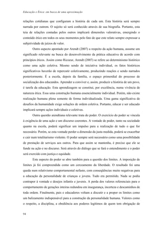 Educação e Ética: em busca de uma aproximação
relações cotidianas que configuram a história de cada um. Esta história será sempre
narrada por outrem. O sujeito só será conhecido através de sua biografia. Portanto, esta
teia de relações contadas pelos outros implicará dimensões valorativas, emergindo o
conteúdo ético em todos os seus momentos pelo fato de que este relato sempre expressar a
subjetividade de juízos de valor.
Outro aspecto apontado por Arendt (2007) a respeito da ação humana, assume um
significado relevante na busca do desenvolvimento da prática educativa de acordo com
princípios éticos. Assim como Ricoeur, Arendt (2007) se refere ao determinismo histórico
como uma ação coletiva. Mesmo sendo de iniciativa individual, os fatos históricos
significativos haverão de repercutir coletivamente, produzindo reações e sendo narrados
posteriormente. É a escola, depois da família, o espaço primordial do processo de
socialização dos educandos. Aprender a conviver e, assim, produzir a história de um povo,
é tarefa da educação. Esta aprendizagem se constitui, por excelência, numa vivência de
natureza ética. Essa uma construção humana essencialmente individual. Porém, não existe
realização humana plena somente de forma individualizada. Uma gama significativa de
desafios da humanidade exige soluções de ordem coletiva. Portanto, educar e ser educado
implicará sempre ações individuais e coletivas.
Outra questão arendtiana relevante trata do poder. O exercício do poder se vincula
à exigência de uma ação e um discurso coerentes. A vontade de poder, tanto na sociedade
quanto na escola, poderá significar um impulso para a realização de tudo o que for
necessário. Porém, se esta vontade perder a dimensão da justa medida, poderá se exacerbar
e cair num totalitarismo violento. O poder sempre será necessário como uma possibilidade
de prestação de serviços aos outros. Para que assim se mantenha, é preciso que ele se
funde na ação e no discurso. Será através do diálogo que se fará o entendimento e o poder
será exercido com justiça e equidade.
Este aspecto do poder se abre também para a questão dos limites. A imposição de
limites já foi compreendida como um cerceamento da liberdade. O resultado foi uma
queda num relativismo comportamental nefasto, com conseqüências muito negativas para
a educação da personalidade de crianças e jovens. Tudo era permitido. Nada se podia
contrapor à vontade e desejos infantis e juvenis. A perda dos valores referenciais para o
comportamento de gerações inteiras redundou em insegurança, incerteza e descaminhos de
toda ordem. Finalmente, pais e educadores voltam a discutir e a propor os limites como
um balizamento indispensável para a construção da personalidade humana. Valores como
o respeito, a disciplina, a obediência aos poderes legítimos de quem tem obrigação de
94
 