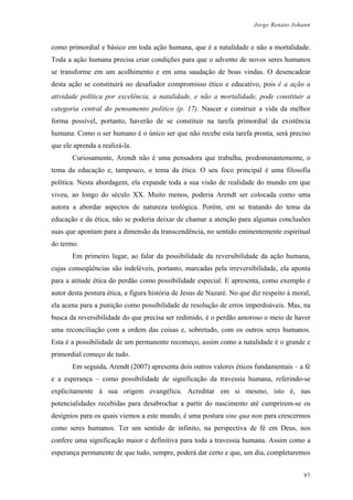 Jorge Renato Johann
como primordial e básico em toda ação humana, que é a natalidade e não a mortalidade.
Toda a ação humana precisa criar condições para que o advento de novos seres humanos
se transforme em um acolhimento e em uma saudação de boas vindas. O desencadear
desta ação se constituirá no desafiador compromisso ético e educativo, pois é a ação a
atividade política por excelência, a natalidade, e não a mortalidade, pode constituir a
categoria central do pensamento político (p. 17). Nascer e construir a vida da melhor
forma possível, portanto, haverão de se constituir na tarefa primordial da existência
humana. Como o ser humano é o único ser que não recebe esta tarefa pronta, será preciso
que ele aprenda a realizá-la.
Curiosamente, Arendt não é uma pensadora que trabalha, predominantemente, o
tema da educação e, tampouco, o tema da ética. O seu foco principal é uma filosofia
política. Nesta abordagem, ela expande toda a sua visão de realidade do mundo em que
viveu, ao longo do século XX. Muito menos, poderia Arendt ser colocada como uma
autora a abordar aspectos de natureza teológica. Porém, em se tratando do tema da
educação e da ética, não se poderia deixar de chamar a atenção para algumas conclusões
suas que apontam para a dimensão da transcendência, no sentido eminentemente espiritual
do termo.
Em primeiro lugar, ao falar da possibilidade da reversibilidade da ação humana,
cujas conseqüências são indeléveis, portanto, marcadas pela irreversibilidade, ela aponta
para a atitude ética do perdão como possibilidade especial. E apresenta, como exemplo e
autor desta postura ética, a figura história de Jesus de Nazaré. No que diz respeito à moral,
ela acena para a punição como possibilidade de resolução de erros imperdoáveis. Mas, na
busca da reversibilidade do que precisa ser redimido, é o perdão amoroso o meio de haver
uma reconciliação com a ordem das coisas e, sobretudo, com os outros seres humanos.
Esta é a possibilidade de um permanente recomeço, assim como a natalidade é o grande e
primordial começo de tudo.
Em seguida, Arendt (2007) apresenta dois outros valores éticos fundamentais – a fé
e a esperança – como possibilidade de significação da travessia humana, referindo-se
explicitamente à sua origem evangélica. Acreditar em si mesmo, isto é, nas
potencialidades recebidas para desabrochar a partir do nascimento até cumprirem-se os
desígnios para os quais viemos a este mundo, é uma postura sine qua non para crescermos
como seres humanos. Ter um sentido de infinito, na perspectiva de fé em Deus, nos
confere uma significação maior e definitiva para toda a travessia humana. Assim como a
esperança permanente de que tudo, sempre, poderá dar certo e que, um dia, completaremos
97
 