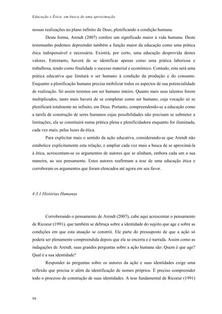 Educação e Ética: em busca de uma aproximação
nossas realizações no plano infinito de Deus, plenificando a condição humana.
Desta forma, Arendt (2007) confere um significado maior à vida humana. Deste
testemunho podemos depreender também a função maior da educação como uma prática
ética indispensável e necessária. Existirá, por certo, uma educação desprovida destes
valores. Entretanto, haverá de se identificar apenas como uma prática laboriosa e
trabalhosa, tendo como finalidade o sucesso material e econômico. Contudo, esta será uma
prática educativa que limitará o ser humano à condição da produção e do consumo.
Enquanto a plenificação humano precisa mobilizar todos os aspectos de sua potencialidade
de realização. Só assim teremos um ser humano inteiro. Quanto mais seus talentos forem
multiplicados, tanto mais haverá de se completar como ser humano, cuja vocação só se
plenificará totalmente no infinito, em Deus. Portanto, compreendendo-se a educação como
a tarefa de construção de seres humanos cujas possibilidades não precisam se submeter a
limitações, ela se constituirá numa prática plena e plenificidadora enquanto for iluminada,
cada vez mais, pelas luzes da ética.
Para explicitar mais o sentido da ação educativa, considerando-se que Arendt não
estabelece explicitamente esta relação, e ampliar cada vez mais a busca de se aproximá-la
à ética, acrescentam-se os argumentos de autores que se alinham, embora cada um a sua
maneira, ao seu pensamento. Estes autores reafirmam a tese de uma educação ética e
corroboram os argumentos que foram elencados até agora em seu favor.
4.3.1 Histórias Humanas
Corroborando o pensamento de Arendt (2007), cabe aqui acrescentar o pensamento
de Ricoeur (1991), que também se debruça sobre a identidade do sujeito que age e sobre as
condições em que esta atuação se constrói. Ele parte do pressuposto de que a ação só
poderá ser plenamente compreendida depois que ela se encerra e é narrada. Assim como as
indagações de Arendt, suas grandes perguntas sobre a ação humana são: Quem é que age?
Qual é a sua identidade?
Responder às perguntas sobre os autores da ação e suas identidades exige uma
reflexão que precisa ir além da identificação de nomes próprios. É preciso compreender
todo o processo de construção de suas identidades. A tese fundamental de Ricoeur (1991)
98
 