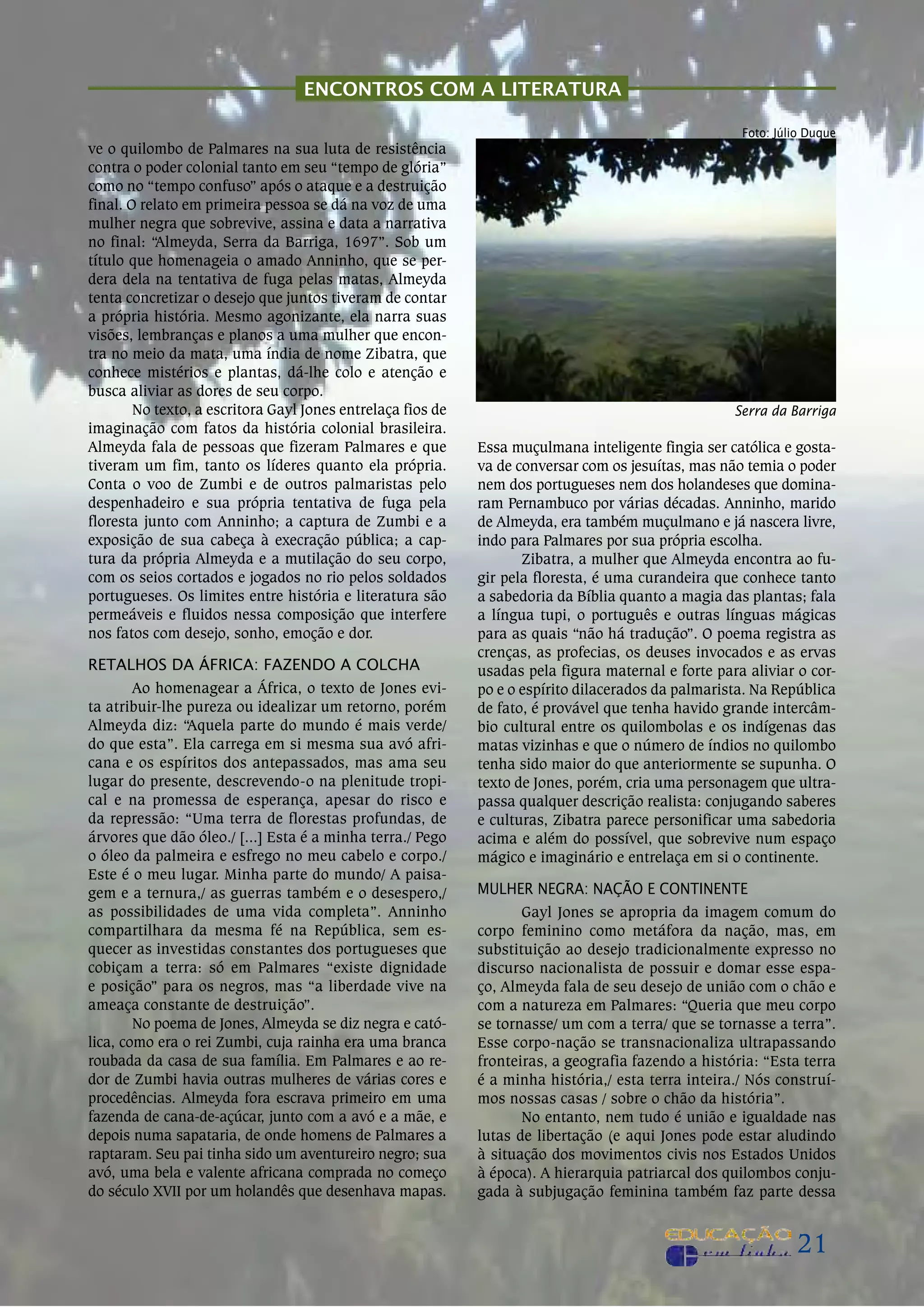 ENcONTROS cOm a LiTERaTuRa

                                                                                                     foto: Júlio duque
ve o quilombo de Palmares na sua luta de resistência
contra o poder colonial tanto em seu “tempo de glória”
como no “tempo confuso” após o ataque e a destruição
final. o relato em primeira pessoa se dá na voz de uma
mulher negra que sobrevive, assina e data a narrativa
no final: “Almeyda, Serra da Barriga, 1697”. Sob um
título que homenageia o amado Anninho, que se per-
dera dela na tentativa de fuga pelas matas, Almeyda
tenta concretizar o desejo que juntos tiveram de contar
a própria história. mesmo agonizante, ela narra suas
visões, lembranças e planos a uma mulher que encon-
tra no meio da mata, uma índia de nome Zibatra, que
conhece mistérios e plantas, dá-lhe colo e atenção e
busca aliviar as dores de seu corpo.
        No texto, a escritora Gayl Jones entrelaça fios de                                          Serra da Barriga
imaginação com fatos da história colonial brasileira.
Almeyda fala de pessoas que fizeram Palmares e que           Essa muçulmana inteligente fingia ser católica e gosta-
tiveram um fim, tanto os líderes quanto ela própria.         va de conversar com os jesuítas, mas não temia o poder
Conta o voo de Zumbi e de outros palmaristas pelo            nem dos portugueses nem dos holandeses que domina-
despenhadeiro e sua própria tentativa de fuga pela           ram Pernambuco por várias décadas. Anninho, marido
floresta junto com Anninho; a captura de Zumbi e a           de Almeyda, era também muçulmano e já nascera livre,
exposição de sua cabeça à execração pública; a cap-          indo para Palmares por sua própria escolha.
tura da própria Almeyda e a mutilação do seu corpo,                 Zibatra, a mulher que Almeyda encontra ao fu-
com os seios cortados e jogados no rio pelos soldados        gir pela floresta, é uma curandeira que conhece tanto
portugueses. os limites entre história e literatura são      a sabedoria da Bíblia quanto a magia das plantas; fala
permeáveis e fluidos nessa composição que interfere          a língua tupi, o português e outras línguas mágicas
nos fatos com desejo, sonho, emoção e dor.                   para as quais “não há tradução”. o poema registra as
                                                             crenças, as profecias, os deuses invocados e as ervas
RetALHOs dA áfRIcA: fAZeNdO A cOLcHA                         usadas pela figura maternal e forte para aliviar o cor-
        Ao homenagear a áfrica, o texto de Jones evi-        po e o espírito dilacerados da palmarista. Na república
ta atribuir-lhe pureza ou idealizar um retorno, porém        de fato, é provável que tenha havido grande intercâm-
Almeyda diz: “Aquela parte do mundo é mais verde/            bio cultural entre os quilombolas e os indígenas das
do que esta”. Ela carrega em si mesma sua avó afri-          matas vizinhas e que o número de índios no quilombo
cana e os espíritos dos antepassados, mas ama seu            tenha sido maior do que anteriormente se supunha. o
lugar do presente, descrevendo-o na plenitude tropi-         texto de Jones, porém, cria uma personagem que ultra-
cal e na promessa de esperança, apesar do risco e            passa qualquer descrição realista: conjugando saberes
da repressão: “uma terra de florestas profundas, de          e culturas, Zibatra parece personificar uma sabedoria
árvores que dão óleo./ [...] Esta é a minha terra./ Pego     acima e além do possível, que sobrevive num espaço
o óleo da palmeira e esfrego no meu cabelo e corpo./         mágico e imaginário e entrelaça em si o continente.
Este é o meu lugar. minha parte do mundo/ A paisa-
gem e a ternura,/ as guerras também e o desespero,/          mULHeR NeGRA: NAçãO e cONtINeNte
as possibilidades de uma vida completa”. Anninho                    Gayl Jones se apropria da imagem comum do
compartilhara da mesma fé na república, sem es-              corpo feminino como metáfora da nação, mas, em
quecer as investidas constantes dos portugueses que          substituição ao desejo tradicionalmente expresso no
cobiçam a terra: só em Palmares “existe dignidade            discurso nacionalista de possuir e domar esse espa-
e posição” para os negros, mas “a liberdade vive na          ço, Almeyda fala de seu desejo de união com o chão e
ameaça constante de destruição”.                             com a natureza em Palmares: “Queria que meu corpo
        No poema de Jones, Almeyda se diz negra e cató-      se tornasse/ um com a terra/ que se tornasse a terra”.
lica, como era o rei Zumbi, cuja rainha era uma branca       Esse corpo-nação se transnacionaliza ultrapassando
roubada da casa de sua família. Em Palmares e ao re-         fronteiras, a geografia fazendo a história: “Esta terra
dor de Zumbi havia outras mulheres de várias cores e         é a minha história,/ esta terra inteira./ Nós construí-
procedências. Almeyda fora escrava primeiro em uma           mos nossas casas / sobre o chão da história”.
fazenda de cana-de-açúcar, junto com a avó e a mãe, e               No entanto, nem tudo é união e igualdade nas
depois numa sapataria, de onde homens de Palmares a          lutas de libertação (e aqui Jones pode estar aludindo
raptaram. Seu pai tinha sido um aventureiro negro; sua       à situação dos movimentos civis nos Estados unidos
avó, uma bela e valente africana comprada no começo          à época). A hierarquia patriarcal dos quilombos conju-
do século XVii por um holandês que desenhava mapas.          gada à subjugação feminina também faz parte dessa


                                                                                                              21
 