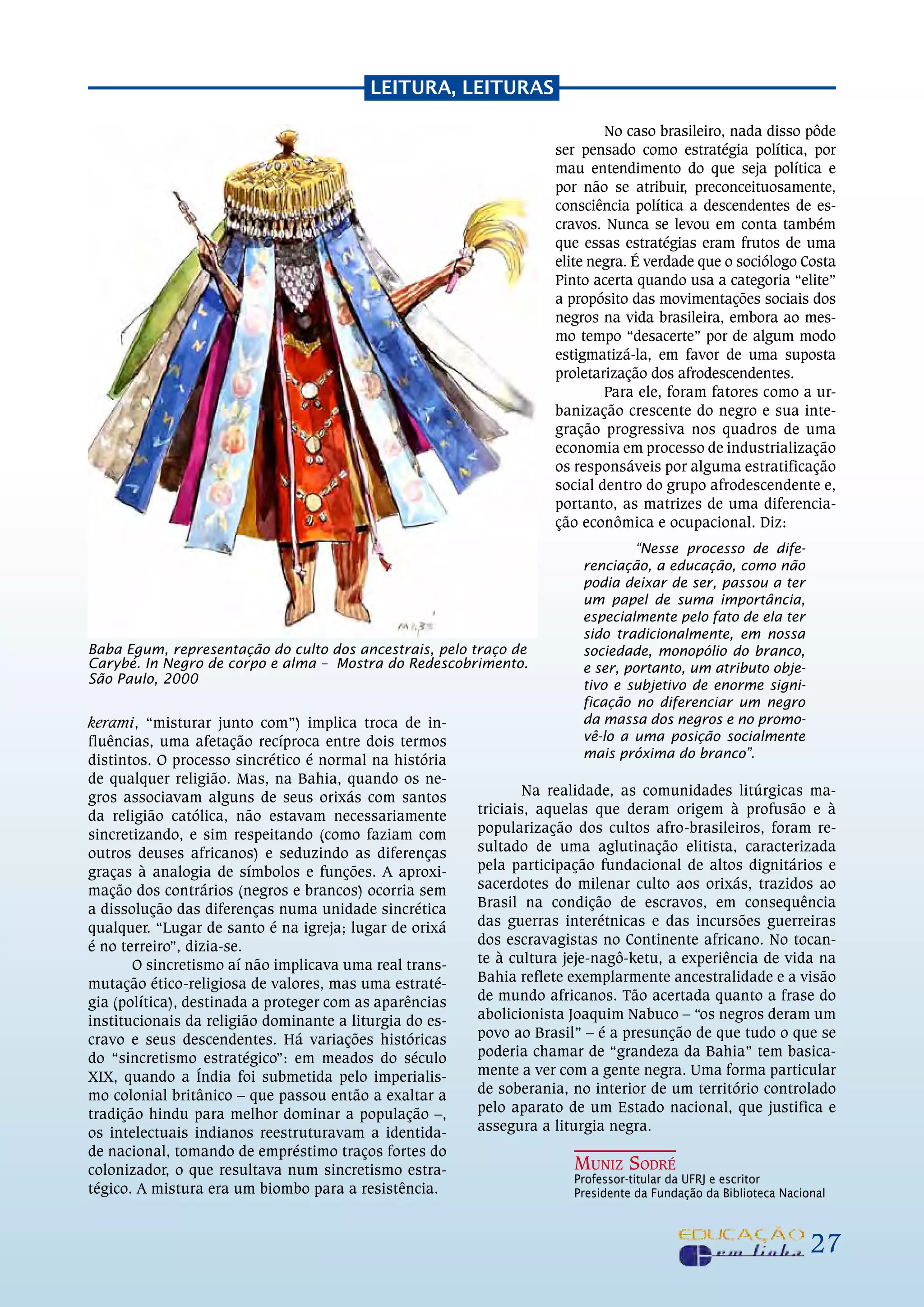 LEiTuRa, LEiTuRaS

                                                                            No caso brasileiro, nada disso pôde
                                                                    ser pensado como estratégia política, por
                                                                    mau entendimento do que seja política e
                                                                    por não se atribuir, preconceituosamente,
                                                                    consciência política a descendentes de es-
                                                                    cravos. Nunca se levou em conta também
                                                                    que essas estratégias eram frutos de uma
                                                                    elite negra. É verdade que o sociólogo Costa
                                                                    Pinto acerta quando usa a categoria “elite”
                                                                    a propósito das movimentações sociais dos
                                                                    negros na vida brasileira, embora ao mes-
                                                                    mo tempo “desacerte” por de algum modo
                                                                    estigmatizá-la, em favor de uma suposta
                                                                    proletarização dos afrodescendentes.
                                                                            Para ele, foram fatores como a ur-
                                                                    banização crescente do negro e sua inte-
                                                                    gração progressiva nos quadros de uma
                                                                    economia em processo de industrialização
                                                                    os responsáveis por alguma estratificação
                                                                    social dentro do grupo afrodescendente e,
                                                                    portanto, as matrizes de uma diferencia-
                                                                    ção econômica e ocupacional. Diz:
                                                                                “Nesse processo de dife-
                                                                        renciação, a educação, como não
                                                                        podia deixar de ser, passou a ter
                                                                        um papel de suma importância,
                                                                        especialmente pelo fato de ela ter
                                                                        sido tradicionalmente, em nossa
Baba Egum, representação do culto dos ancestrais, pelo traço de         sociedade, monopólio do branco,
Carybé. In Negro de corpo e alma – Mostra do Redescobrimento.           e ser, portanto, um atributo obje-
São Paulo, 2000                                                         tivo e subjetivo de enorme signi-
                                                                        ficação no diferenciar um negro
kerami, “misturar junto com”) implica troca de in-                      da massa dos negros e no promo-
fluências, uma afetação recíproca entre dois termos                     vê-lo a uma posição socialmente
distintos. o processo sincrético é normal na história                   mais próxima do branco”.
de qualquer religião. mas, na Bahia, quando os ne-
gros associavam alguns de seus orixás com santos                 Na realidade, as comunidades litúrgicas ma-
da religião católica, não estavam necessariamente        triciais, aquelas que deram origem à profusão e à
sincretizando, e sim respeitando (como faziam com        popularização dos cultos afro-brasileiros, foram re-
outros deuses africanos) e seduzindo as diferenças       sultado de uma aglutinação elitista, caracterizada
graças à analogia de símbolos e funções. A aproxi-       pela participação fundacional de altos dignitários e
mação dos contrários (negros e brancos) ocorria sem      sacerdotes do milenar culto aos orixás, trazidos ao
a dissolução das diferenças numa unidade sincrética      Brasil na condição de escravos, em consequência
qualquer. “Lugar de santo é na igreja; lugar de orixá    das guerras interétnicas e das incursões guerreiras
é no terreiro”, dizia-se.                                dos escravagistas no Continente africano. No tocan-
       o sincretismo aí não implicava uma real trans-    te à cultura jeje-nagô-ketu, a experiência de vida na
mutação ético-religiosa de valores, mas uma estraté-     Bahia reflete exemplarmente ancestralidade e a visão
gia (política), destinada a proteger com as aparências   de mundo africanos. Tão acertada quanto a frase do
institucionais da religião dominante a liturgia do es-   abolicionista Joaquim Nabuco – “os negros deram um
cravo e seus descendentes. Há variações históricas       povo ao Brasil” – é a presunção de que tudo o que se
do “sincretismo estratégico”: em meados do século        poderia chamar de “grandeza da Bahia” tem basica-
XiX, quando a Índia foi submetida pelo imperialis-       mente a ver com a gente negra. uma forma particular
mo colonial britânico – que passou então a exaltar a     de soberania, no interior de um território controlado
tradição hindu para melhor dominar a população –,        pelo aparato de um Estado nacional, que justifica e
os intelectuais indianos reestruturavam a identida-      assegura a liturgia negra.
de nacional, tomando de empréstimo traços fortes do
colonizador, o que resultava num sincretismo estra-                    Muniz Sodré
                                                                       Professor-titular da UfRJ e escritor
tégico. A mistura era um biombo para a resistência.                    Presidente da fundação da Biblioteca Nacional



                                                                                                                 27
 