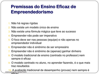 Premissas do Ensino Eficaz de
Empreendedorismo
1. Não há regras rígidas
2. Não existe um modelo único de ensino
3. Não existe uma fórmula mágica que leve ao sucesso
4. Empreender não pode ser imperativo
5. O foco deve ser nas pessoas (equipe) e não apenas no
empreendedor individual
6. Empreender não é sinônimo de ser empresário
7. Empreender não é sinônimo de (apenas) ganhar dinheiro
8. O modelo tradicional de ensino (centrado no professor) nem
sempre é eficaz
9. O modelo centrado no aluno, no aprender fazendo, é o que mais
traz resultados
10. A avaliação tradicional de desempenho (provas) nem sempre é
www.josedornelas.com
 