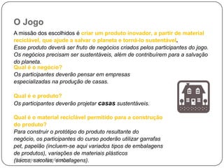 O Jogo
A missão dos escolhidos é criar um produto inovador, a partir de material
reciclável, que ajude a salvar o planeta e torná-lo sustentável.
Esse produto deverá ser fruto de negócios criados pelos participantes do jogo.
Os negócios precisam ser sustentáveis, além de contribuírem para a salvação
do planeta.
Qual é o negócio?
Os participantes deverão pensar em empresas
especializadas na produção de casas.
Qual é o produto?
Os participantes deverão projetar casas sustentáveis.
Qual é o material reciclável permitido para a construção
do produto?
Para construir o protótipo do produto resultante do
negócio, os participantes do curso poderão utilizar garrafas
pet, papelão (incluem-se aqui variados tipos de embalagens
de produtos), variações de materiais plásticos
(sacos, sacolas, embalagens).© Empreende - Confidencial
 