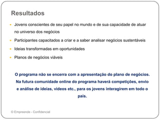 Resultados
 Jovens conscientes de seu papel no mundo e de sua capacidade de atuar
no universo dos negócios
 Participantes capacitados a criar e a saber analisar negócios sustentáveis
 Ideias transformadas em oportunidades
 Planos de negócios viáveis
O programa não se encerra com a apresentação do plano de negócios.
Na futura comunidade online do programa haverá competições, envio
e análise de ideias, vídeos etc., para os jovens interagirem em todo o
país.
© Empreende - Confidencial
 
