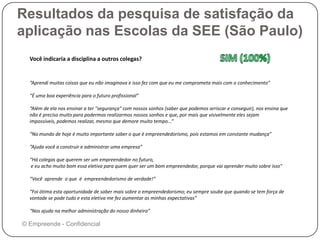 Resultados da pesquisa de satisfação da
aplicação nas Escolas da SEE (São Paulo)
© Empreende - Confidencial
Você indicaria a disciplina a outros colegas?
“Aprendi muitas coisas que eu não imaginava e isso fez com que eu me comprometa mais com o conhecimento”
“É uma boa experiência para o futuro profissional”
“Além de ela nos ensinar a ter "segurança" com nossos sonhos (saber que podemos arriscar e conseguir), nos ensina que
não é preciso muito para podermos realizarmos nossos sonhos e que, por mais que visivelmente eles sejam
impossíveis, podemos realizar, mesmo que demore muito tempo...”
“No mundo de hoje é muito importante saber o que é empreendedorismo, pois estamos em constante mudança”
“Ajuda você a construir e administrar uma empresa”
“Há colegas que querem ser um empreendedor no futuro,
e eu acho muito bom essa eletiva para quem quer ser um bom empreendedor, porque vai aprender muito sobre isso"
“Você aprende o que é empreendedorismo de verdade!”
“Foi ótima esta oportunidade de saber mais sobre o empreendedorismo; eu sempre soube que quando se tem força de
vontade se pode tudo e esta eletiva me fez aumentar as minhas expectativas”
“Nos ajuda na melhor administração do nosso dinheiro”
 