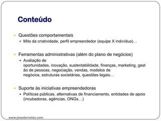 Conteúdo
www.josedornelas.com
 Questões comportamentais
 Mito da criatividade, perfil empreendedor (equipe X indivíduo)…
 Ferramentas administrativas (além do plano de negócios)
 Avaliação de
oportunidades, inovação, sustentabilidade, finanças, marketing, gest
ão de pessoas, negociação, vendas, modelos de
negócios, estruturas societárias, questões legais…
 Suporte às iniciativas empreendedoras
 Políticas públicas, alternativas de financiamento, entidades de apoio
(incubadoras, agências, ONGs…)
 