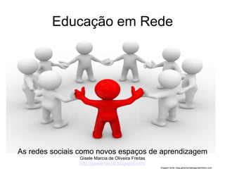 Educação em Rede




As redes sociais como novos espaços de aprendizagem
                Gisele Marcia de Oliveira Freitas
                http://giselemarcia.blogspot.com/
                                                    Imagem fonte: blog.gerarcontatosgeradinheiro.com
 