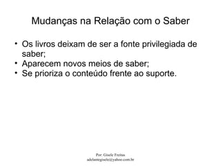 Mudanças na Relação com o Saber

• Os livros deixam de ser a fonte privilegiada de
  saber;
• Aparecem novos meios de saber;
• Se prioriza o conteúdo frente ao suporte.




                        Por: Gisele Freitas
                   adelantegisele@yahoo.com.br
 