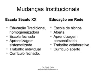 Mudanças Institucionais
Escola Século XX                  Educação em Rede

• Educação Tradicional,            • Escola de nichos
  homogeneizadora                  • Aberta
• Escola fechada                   • Aprendizagem
• Aprendizagem                       personalizada
  sistematizada                    • Trabalho colaborativo
• Trabalho individual              • Currículo aberto
• Currículo fechado.


                        Por: Gisele Freitas
                   adelantegisele@yahoo.com.br
 