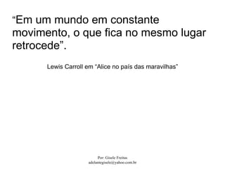 “Em um mundo em constante
movimento, o que fica no mesmo lugar
retrocede”.
      Lewis Carroll em “Alice no país das maravilhas”




                         Por: Gisele Freitas
                    adelantegisele@yahoo.com.br
 
