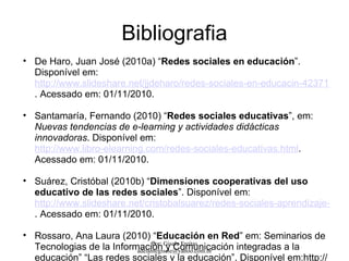 Bibliografia
• De Haro, Juan José (2010a) “Redes sociales en educación”.
  Disponível em:
  http://www.slideshare.net/jjdeharo/redes-sociales-en-educacin-4237119
  . Acessado em: 01/11/2010.

• Santamaría, Fernando (2010) “Redes sociales educativas”, em:
  Nuevas tendencias de e-learning y actividades didácticas
  innovadoras. Disponível em:
  http://www.libro-elearning.com/redes-sociales-educativas.html.
  Acessado em: 01/11/2010.

• Suárez, Cristóbal (2010b) “Dimensiones cooperativas del uso
  educativo de las redes sociales”. Disponível em:
  http://www.slideshare.net/cristobalsuarez/redes-sociales-aprendizaje-y-coo
  . Acessado em: 01/11/2010.

• Rossaro, Ana Laura (2010) “Educación en Red” em: Seminarios de
  Tecnologias de la Información Gisele Freitas
                               Por:
                                     y Comunicación integradas a la
                          adelantegisele@yahoo.com.br
  educación” “Las redes sociales y la educación”. Disponível em:http://
 