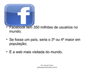 • Facebook tem 350 milhões de usuários no
  mundo;

• Se fosse um país, seria o 3º ou 4º maior em
  população;

• É a web mais visitada do mundo.


                       Por: Gisele Freitas
                  adelantegisele@yahoo.com.br
 