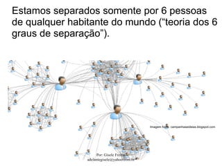 Estamos separados somente por 6 pessoas
de qualquer habitante do mundo (“teoria dos 6
graus de separação”).




                                              Imagem fonte: campanhaseideias.blogspot.com




                     Por: Gisele Freitas
                adelantegisele@yahoo.com.br
 