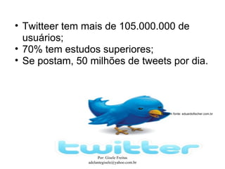 • Twitteer tem mais de 105.000.000 de
  usuários;
• 70% tem estudos superiores;
• Se postam, 50 milhões de tweets por dia.




                                              Imagem fonte: eduardofischer.com.br




                     Por: Gisele Freitas
                adelantegisele@yahoo.com.br
 