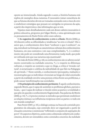 LINA FARIA • LUIZ A. DE CASTRO SANTOS
98
oposto ao intencionado. Ainda segundo o autor, a história humana está
repleta de exemplos dessa natureza. É necessário tomar consciência de
que as futuras decisões devem ser tomadas contando com o risco do erro
e estabelecer estratégias que possam ser corrigidas no processo da ação,
a partir dos imprevistos e das informações que se tem.
Vejamos mais detalhadamente cada um desses saberes necessários à
prática educativa, propostos por Edgar Morin, e uma aproximação com
os pensamentos de Paulo Freire sobre esses saberes.
1) As cegueiras do conhecimento: o erro e a ilusão. Morin (2002, p.
14) discorre sobre as dificuldades e tendências “ao erro e à ilusão”. Diz o
autor que, o conhecimento deve fazer “conhecer o que é conhecer”, ou
seja, introduzir na formação as características culturais dos conhecimentos
humanos, em seus contextos e em suas complexidades, “[...] o conheci-
mento não pode ser considerado uma ferramenta ready made, que pode
ser utilizada sem que sua natureza seja examinada”.
Na visão de Freire (1992, p. 44), os conhecimentos são os saberes social-
mente construídos na realidade concreta, “[...] o respeito às diferenças
culturais, o respeito ao contexto a que se chega, a crítica à ‘invasão cul-
tural’, à sectarização e a defesa da radicalidade de que falo na Pedagogia
do oprimido...”. Neste sentido, o conhecimento (percepções, traduções e
reconstruções que os indivíduos vivenciam ao longo da vida) construído
a partir da realidade envolve uma postura crítica frente aos problemas, e
pode causar transformações nas sociedades.
2)Os princípios do conhecimento pertinente.Éaqueleconhecimento,
segundo Morin, que é capaz de assimilar os problemas globais, parciais e
locais, – que é capaz de realizar o vínculo entres as partes e a totalidade e
que põe em questão o conhecimento fragmentado. Nas palavras de Morin
(2002, p. 14), “[...] é preciso ensinar os métodos que permitam estabelecer
as relações mútuas e as influências recíprocas entre as partes e o todo em
um mundo complexo”.
Para Freire (1987, p. 55), o diálogo começa na busca do conteúdo pro-
gramático da educação, cujo conteúdo deve ser organizado a partir de
situações concretas e existenciais “refletindo o conjunto de aspirações do
povo”. Os aspectos objetivos, assim como a dimensão subjetiva do conhe-
cimento, devem ser entendidos como conteúdos concretos da realidade
Educação em saúde e qualidade-miolo.indb 98
Educação em saúde e qualidade-miolo.indb 98 11/10/2022 07:51
11/10/2022 07:51
 