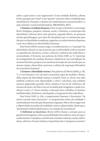 AS DESIGUALDADES EM SAÚDE E O FUTURO DA FORMAÇÃO NO PÓS-PANDEMIA 99
sobre a qual exerce o ato cognoscente. É essa unidade dialética, afirma
Freire, que gera um “atuar” e um “pensar” coerente sobre a realidade para
transformá-la. Portanto, o destino do conhecimento conscientizador é a
ação cultural e social transformadora. (BRANDÃO, 2017)
3) Ensinar a condição humana. Uma vez que o homem é a um tempo
físico, biológico, psíquico, cultural, social, e histórico, a construção das
identidades culturais deve estar presente, segundo Morin, no processo
ensino-aprendizagem, por meio de disciplinas que se comunicam para
discutir as identidades complexas, organizar os conhecimentos dispersos
e pôr em evidência as diversidades humanas.
Para Freire (2019), ensinar exige o reconhecimento e a “assunção” da
identidade cultural, ou seja, é preciso que a coletividade venha a assumir
as experiências históricas, sociais, culturais e políticas dos indivíduos e
comunidades. O homem, nas palavras de Freire (1987, p. 7), “participa
da ambiguidade da condição humana e dialetiza-se nas contradições da
aventura histórica, projeta-se na contínua recriação de um mundo que, ao
mesmo tempo, obstaculiza e provoca o esforço de superação liberadora
da consciência humana”.
4) Ensinar a identidade terrena. Nas palavras de Morin (2002, p. 59),
“[...] o ser humano é ser racional e irracional, capaz de medida e desme-
dida; sujeito de afetividade intensa e instável. Sorri, ri, chora, mas sabe
também conhecer com objetividade; é sério e calculista, mas também
ansioso, angustiado, gozador, ébrio, extático; é um ser de violência e de
ternura, de amor e de ódio; é um ser invadido pelo imaginário e pode reco-
nhecer o real [...]”. Nesse sentido, a educação deve trabalhar os destinos
multifacetados, históricos, entrelaçados e inseparáveis dos indivíduos.
Para Freire (1987, p. 24), a compreensão humana é decorrente “da
mente tornada mais consciente”. A compreensão crítica da realidade é
construída por meio da ação de pessoas ou grupos. Não se deve negar nem
a objetividade na análise da realidade e nem a subjetividade, desde que a
“permanente dialeticidade passa a ser criação da consciência”.
5) Enfrentar as incertezas. Morin (2015) chama a atenção para as
grandes interrogações sobre as possibilidades do conhecer, uma vez que o
conhecimento é complexo, oriundo dos contextos culturais, sociais, indivi-
duais, coletivos. O autor enfatiza a importância de se “preparar as mentes”
Educação em saúde e qualidade-miolo.indb 99
Educação em saúde e qualidade-miolo.indb 99 11/10/2022 07:51
11/10/2022 07:51
 