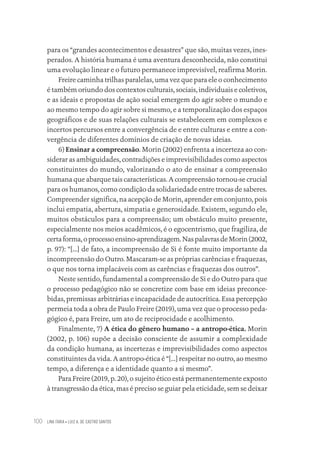 LINA FARIA • LUIZ A. DE CASTRO SANTOS
100
para os “grandes acontecimentos e desastres” que são, muitas vezes, ines-
perados. A história humana é uma aventura desconhecida, não constitui
uma evolução linear e o futuro permanece imprevisível, reafirma Morin.
Freire caminha trilhas paralelas, uma vez que para ele o conhecimento
é também oriundo dos contextos culturais, sociais, individuais e coletivos,
e as ideais e propostas de ação social emergem do agir sobre o mundo e
ao mesmo tempo do agir sobre si mesmo, e a temporalização dos espaços
geográficos e de suas relações culturais se estabelecem em complexos e
incertos percursos entre a convergência de e entre culturas e entre a con-
vergência de diferentes domínios de criação de novas ideias.
6) Ensinar a compreensão. Morin (2002) enfrenta a incerteza ao con-
siderar as ambiguidades, contradições e imprevisibilidades como aspectos
constituintes do mundo, valorizando o ato de ensinar a compreensão
humana que abarque tais características. A compreensão tornou-se crucial
para os humanos, como condição da solidariedade entre trocas de saberes.
Compreender significa, na acepção de Morin, aprender em conjunto, pois
inclui empatia, abertura, simpatia e generosidade. Existem, segundo ele,
muitos obstáculos para a compreensão; um obstáculo muito presente,
especialmente nos meios acadêmicos, é o egocentrismo, que fragiliza, de
certaforma,oprocessoensino-aprendizagem.NaspalavrasdeMorin(2002,
p. 97): “[...] de fato, a incompreensão de Si é fonte muito importante da
incompreensão do Outro. Mascaram-se as próprias carências e fraquezas,
o que nos torna implacáveis com as carências e fraquezas dos outros”.
Neste sentido, fundamental a compreensão de Si e do Outro para que
o processo pedagógico não se concretize com base em ideias preconce-
bidas, premissas arbitrárias e incapacidade de autocrítica. Essa percepção
permeia toda a obra de Paulo Freire (2019), uma vez que o processo peda-
gógico é, para Freire, um ato de reciprocidade e acolhimento.
Finalmente, 7) A ética do gênero humano – a antropo-ética. Morin
(2002, p. 106) supõe a decisão consciente de assumir a complexidade
da condição humana, as incertezas e imprevisibilidades como aspectos
constituintes da vida. A antropo-ética é “[...] respeitar no outro, ao mesmo
tempo, a diferença e a identidade quanto a si mesmo”.
Para Freire (2019, p. 20), o sujeito ético está permanentemente exposto
à transgressão da ética, mas é preciso se guiar pela eticidade, sem se deixar
Educação em saúde e qualidade-miolo.indb 100
Educação em saúde e qualidade-miolo.indb 100 11/10/2022 07:51
11/10/2022 07:51
 