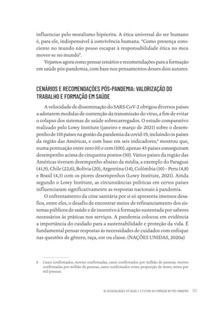 AS DESIGUALDADES EM SAÚDE E O FUTURO DA FORMAÇÃO NO PÓS-PANDEMIA 101
influenciar pelo moralismo hipócrita. A ética universal do ser humano
é, para ele, indispensável à convivência humana. “Como presença cons-
ciente no mundo não posso escapar à responsabilidade ética no meu
mover-se no mundo”.
Vejamosagoracomopensarcenárioserecomendaçõesparaaformação
em saúde pós-pandemia, com base nos pensamentos desses dois autores.
CENÁRIOS E RECOMENDAÇÕES PÓS-PANDEMIA: VALORIZAÇÃO DO
TRABALHO E FORMAÇÃO EM SAÚDE
A velocidade de disseminação do SARS-CoV-2 obrigou diversos países
a adotarem medidas de contenção da transmissão do vírus, a fim de evitar
o colapso dos sistemas de saúde sobrecarregados. O estudo comparativo
realizado pelo Lowy Institute (janeiro e março de 2021) sobre o desem-
penho de 116 países na gestão da pandemia da covid-19, incluindo os países
da região das Américas, e com base em seis indicadores,6
mostrou que,
numa pontuação entre zero (0) e cem (100), apenas 45 países conseguiram
desempenho acima de cinquenta pontos (50). Vários países da região das
Américas tiveram desempenho abaixo da média, a exemplo do Paraguai
(41,9), Chile (22,6), Bolívia (20), Argentina (14), Colômbia (10) – Peru (4,8)
e Brasil (4,3) com os piores desempenhos (Lowy Institute, 2021). Ainda
segundo o Lowy Institute, as circunstâncias políticas em certos países
influenciaram significativamente as respostas nacionais à pandemia.
O enfrentamento da crise sanitária por si só apresenta imensos desa-
fios, entre eles, o desafio de encontrar meios de refinanciamento dos sis-
temas públicos de saúde e de incentivo à formação sustentada por saberes
necessários às práticas nos serviços. A pandemia colocou em evidência
a importância do cuidado para a sustentabilidade e proteção da vida. É
fundamental pensar respostas às necessidades de cuidados com enfoque
nas questões de gênero, raça, cor ou classe. (NAÇÕES UNIDAS, 2020a)
6 Casos confirmados, mortes confirmadas, casos confirmados por milhão de pessoas, mortes
confirmadas por milhão de pessoas, casos confirmados como proporção de testes, testes por
mil pessoas.
Educação em saúde e qualidade-miolo.indb 101
Educação em saúde e qualidade-miolo.indb 101 11/10/2022 07:51
11/10/2022 07:51
 