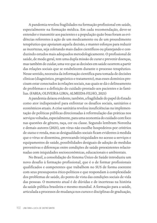 LINA FARIA • LUIZ A. DE CASTRO SANTOS
102
A pandemia revelou fragilidades na formação profissional em saúde,
especialmente na formação médica. Em cada recomendação, deve-se
entender e transmitir aos pacientes e a população quão boas foram as evi-
dências referentes à ação de um medicamento ou de um procedimento
terapêutico que apoiaram aquela decisão, e manter esforços para reduzir
as incertezas, seja coletando mais dados científicos ou planejando e con-
duzindo estudos mais adequados metodologicamente. O profissional de
saúde, de modo geral, tem uma dupla missão de curar e prevenir doenças,
mas também de cuidar, uma vez que as decisões em saúde ocorrem a partir
das relações sociais que se estabelecem durante o processo terapêutico.
Nesse sentido, necessita da informação científica para tomada de decisões
clínicas (diagnóstico, prognóstico e tratamento), mas esses domínios pre-
cisam estar conectados às relações sociais, nas quais se dá o delineamento
de problemas e a definição do cuidado prestado aos pacientes e às famí-
lias. (FARIA; OLIVEIRA-LIMA; ALMEIDA-FILHO, 2021)
Apandemiadeixouevidente,também,afragilidadedopapeldoEstado
como ator indispensável para enfrentar os desafios sociais, sanitários e
econômicos atuais. A crise sanitária revelou insuficiências na implemen-
tação de políticas públicas direcionadas à reformulação das práticas nos
serviços voltadas, especialmente, para uma economia do cuidado com foco
nas questões de gênero, raça, cor ou classe. Segundo lembram Noronha
e demais autores (2021), um vírus não escolhe hospedeiros por critérios
de status e renda, mas as desigualdades sociais ficam evidentes à medida
que o vírus se dissemina, provocando iniquidades no acesso a serviços e
equipamentos de saúde, possibilidades desiguais de adoção de medidas
preventivas e diferenças entre condições de saúde preexistentes relacio-
nadas com iniquidades socioeconômicas, educacionais e ambientais.
No Brasil, a consolidação do Sistema Único de Saúde introduziu um
novo desafio à formação profissional, que é o de formar profissionais
qualificados e competentes que trabalhem no SUS de forma coerente
com seus pressupostos ético-políticos e que respondam à complexidade
dos problemas de saúde, do ponto de vista das condições sociais de vida
das pessoas. O momento atual é de dúvidas e de incertezas na história
da saúde pública brasileira e mesmo mundial. A formação para a saúde,
articulada a processos de mudança nos cursos e disciplinas de graduação,
Educação em saúde e qualidade-miolo.indb 102
Educação em saúde e qualidade-miolo.indb 102 11/10/2022 07:51
11/10/2022 07:51
 