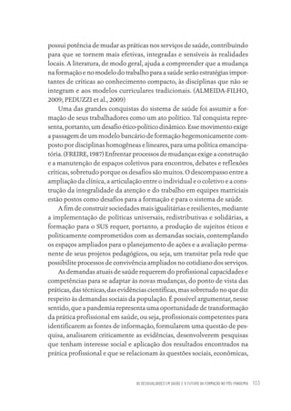 AS DESIGUALDADES EM SAÚDE E O FUTURO DA FORMAÇÃO NO PÓS-PANDEMIA 103
possui potência de mudar as práticas nos serviços de saúde, contribuindo
para que se tornem mais efetivas, integradas e sensíveis às realidades
locais. A literatura, de modo geral, ajuda a compreender que a mudança
na formação e no modelo do trabalho para a saúde serão estratégias impor-
tantes de críticas ao conhecimento compacto, às disciplinas que não se
integram e aos modelos curriculares tradicionais. (ALMEIDA-FILHO,
2009; PEDUZZI et al., 2009)
Uma das grandes conquistas do sistema de saúde foi assumir a for-
mação de seus trabalhadores como um ato político. Tal conquista repre-
senta, portanto, um desafio ético-político dinâmico. Esse movimento exige
a passagem de um modelo bancário de formação hegemonicamente com-
posto por disciplinas homogêneas e lineares, para uma política emancipa-
tória. (FREIRE, 1987) Enfrentar processos de mudanças exige a construção
e a manutenção de espaços coletivos para encontros, debates e reflexões
críticas, sobretudo porque os desafios são muitos. O descompasso entre a
ampliação da clínica, a articulação entre o individual e o coletivo e a cons-
trução da integralidade da atenção e do trabalho em equipes matriciais
estão postos como desafios para a formação e para o sistema de saúde.
A fim de construir sociedades mais igualitárias e resilientes, mediante
a implementação de políticas universais, redistributivas e solidárias, a
formação para o SUS requer, portanto, a produção de sujeitos éticos e
politicamente comprometidos com as demandas sociais, contemplando
os espaços ampliados para o planejamento de ações e a avaliação perma-
nente de seus projetos pedagógicos, ou seja, um transitar pela rede que
possibilite processos de convivência ampliados no cotidiano dos serviços.
As demandas atuais de saúde requerem do profissional capacidades e
competências para se adaptar às novas mudanças, do ponto de vista das
práticas, das técnicas, das evidências científicas, mas sobretudo no que diz
respeito às demandas sociais da população. É possível argumentar, nesse
sentido, que a pandemia representa uma oportunidade de transformação
da prática profissional em saúde, ou seja, profissionais competentes para
identificarem as fontes de informação, formularem uma questão de pes-
quisa, analisarem criticamente as evidências, desenvolverem pesquisas
que tenham interesse social e aplicação dos resultados encontrados na
prática profissional e que se relacionam às questões sociais, econômicas,
Educação em saúde e qualidade-miolo.indb 103
Educação em saúde e qualidade-miolo.indb 103 11/10/2022 07:51
11/10/2022 07:51
 