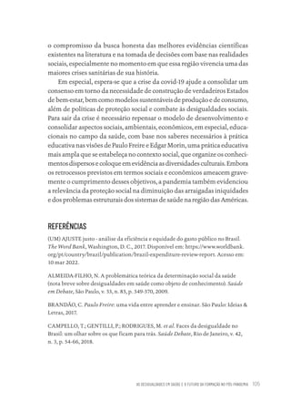 AS DESIGUALDADES EM SAÚDE E O FUTURO DA FORMAÇÃO NO PÓS-PANDEMIA 105
o compromisso da busca honesta das melhores evidências científicas
existentes na literatura e na tomada de decisões com base nas realidades
sociais, especialmente no momento em que essa região vivencia uma das
maiores crises sanitárias de sua história.
Em especial, espera-se que a crise da covid-19 ajude a consolidar um
consenso em torno da necessidade de construção de verdadeiros Estados
de bem-estar, bem como modelos sustentáveis de produção e de consumo,
além de políticas de proteção social e combate às desigualdades sociais.
Para sair da crise é necessário repensar o modelo de desenvolvimento e
consolidar aspectos sociais, ambientais, econômicos, em especial, educa-
cionais no campo da saúde, com base nos saberes necessários à prática
educativa nas visões de Paulo Freire e Edgar Morin, uma prática educativa
mais ampla que se estabeleça no contexto social, que organize os conheci-
mentosdispersosecoloqueemevidênciaasdiversidadesculturais.Embora
os retrocessos previstos em termos sociais e econômicos ameacem grave-
mente o cumprimento desses objetivos, a pandemia também evidenciou
a relevância da proteção social na diminuição das arraigadas iniquidades
e dos problemas estruturais dos sistemas de saúde na região das Américas.
REFERÊNCIAS
(UM) AJUSTE justo - análise da eficiência e equidade do gasto público no Brasil.
The Word Bank, Washington, D. C., 2017. Disponível em: https://www.worldbank.
org/pt/country/brazil/publication/brazil-expenditure-review-report. Acesso em:
10 mar 2022.
ALMEIDA-FILHO, N. A problemática teórica da determinação social da saúde
(nota breve sobre desigualdades em saúde como objeto de conhecimento). Saúde
em Debate, São Paulo, v. 33, n. 83, p. 349-370, 2009.
BRANDÃO, C. Paulo Freire: uma vida entre aprender e ensinar. São Paulo: Ideias &
Letras, 2017.
CAMPELLO, T.; GENTILLI, P.; RODRIGUES, M. et al. Faces da desigualdade no
Brasil: um olhar sobre os que ficam para trás. Saúde Debate, Rio de Janeiro, v. 42,
n. 3, p. 54-66, 2018.
Educação em saúde e qualidade-miolo.indb 105
Educação em saúde e qualidade-miolo.indb 105 11/10/2022 07:51
11/10/2022 07:51
 