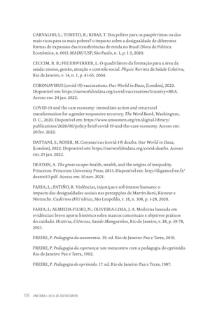 LINA FARIA • LUIZ A. DE CASTRO SANTOS
106
CARVALHO, L.; TONETO, R.; RIBAS, T. Dos pobres para os paupérrimos ou dos
mais ricos para os mais pobres? o impacto sobre a desigualdade de diferentes
formas de expansão das transferências de renda no Brasil (Nota de Política
Econômica, n. 001). MADE/USP, São Paulo, n. 1, p. 1-5, 2020.
CECCIM, R. B.; FEUERWERKER, L. O quadrilátero da formação para a área da
saúde: ensino, gestão, atenção e controle social. Physis: Revista de Saúde Coletiva,
Rio de Janeiro, v. 14, n. 1, p. 41-65, 2004.
CORONAVIRUS (covid-19) vaccinations. Our World in Data, [London], 2022.
Disponível em: https://ourworldindata.org/covid-vaccinations?country=BRA.
Acesso em: 24 jan. 2022.
COVID-19 and the care economy: immediate action and structural
transformation for a gender-responsive recovery. The Word Bank, Washington,
D. C., 2020. Disponível em: https://www.unwomen.org/en/digital-library/
publications/2020/06/policy-brief-covid-19-and-the-care-economy. Acesso em:
20 fev. 2022.
DATTANI, S.; ROSER, M. Coronavirus (covid-19) deaths. Our World in Data,
[London], 2022. Disponível em: https://ourworldindata.org/covid-deaths. Acesso
em: 25 jan. 2022.
DEATON, A. The great escape: health, wealth, and the origins of inequality.
Princeton: Princeton University Press, 2013. Disponível em: http://digamo.free.fr/
deaton13.pdf. Acesso em: 10 nov. 2021.
FARIA, L.; PATIÑO, R. Violências, injustiças e sofrimento humano: o
impacto das desigualdades sociais nas percepções de Martín-Baró, Ricoeur e
Nietzsche. Cadernos IHU ideias, São Leopoldo, v. 18, n. 308, p. 1-28, 2020.
FARIA, L; ALMEIDA-FILHO, N.; OLIVEIRA-LIMA, J. A. Medicina baseada em
evidências: breve aporte histórico sobre marcos conceituais e objetivos práticos
do cuidado. História, Ciências, Saúde-Manguinhos, Rio de Janeiro, v. 28, p. 59-78,
2021.
FREIRE, P. Pedagogia da autonomia. 59. ed. Rio de Janeiro: Paz e Terra, 2019.
FREIRE, P. Pedagogia da esperança: um reencontro com a pedagogia do oprimido.
Rio de Janeiro: Paz e Terra, 1992.
FREIRE, P. Pedagogia do oprimido. 17. ed. Rio de Janeiro: Paz e Terra, 1987.
Educação em saúde e qualidade-miolo.indb 106
Educação em saúde e qualidade-miolo.indb 106 11/10/2022 07:51
11/10/2022 07:51
 