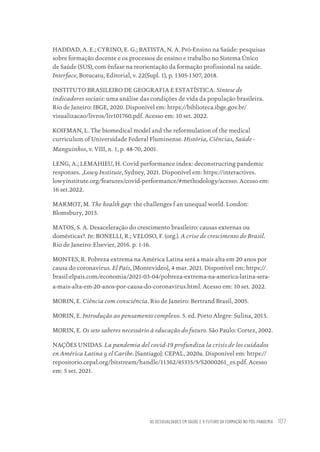 AS DESIGUALDADES EM SAÚDE E O FUTURO DA FORMAÇÃO NO PÓS-PANDEMIA 107
HADDAD, A. E.; CYRINO, E. G.; BATISTA, N. A. Pró-Ensino na Saúde: pesquisas
sobre formação docente e os processos de ensino e trabalho no Sistema Único
de Saúde (SUS), com ênfase na reorientação da formação profissional na saúde.
Interface, Botucatu, Editorial, v. 22(Supl. 1), p. 1305-1307, 2018.
INSTITUTO BRASILEIRO DE GEOGRAFIA E ESTATÍSTICA. Síntese de
indicadores sociais: uma análise das condições de vida da população brasileira.
Rio de Janeiro: IBGE, 2020. Disponível em: https://biblioteca.ibge.gov.br/
visualizacao/livros/liv101760.pdf. Acesso em: 10 set. 2022.
KOIFMAN, L. The biomedical model and the reformulation of the medical
curriculum of Universidade Federal Fluminense. História, Ciências, Saúde -
Manguinhos, v. VIII, n. 1, p. 48-70, 2001.
LENG, A.; LEMAHIEU, H. Covid performance index: deconstructing pandemic
responses. ,Lowy Institute, Sydney, 2021. Disponível em: https://interactives.
lowyinstitute.org/features/covid-performance/#methodology/acesso. Acesso em:
16 set.2022.
MARMOT, M. The health gap: the challenges f an unequal world. London:
Blomsbury, 2015.
MATOS, S. A. Desaceleração do crescimento brasileiro: causas externas ou
domésticas?. In: BONELLI, R.; VELOSO, F. (org.). A crise de crescimento do Brasil.
Rio de Janeiro: Elsevier, 2016. p. 1-16.
MONTES, R. Pobreza extrema na América Latina será a mais alta em 20 anos por
causa do coronavírus. El País, [Montevideo], 4 mar. 2021. Disponível em: https://
brasil.elpais.com/economia/2021-03-04/pobreza-extrema-na-america-latina-sera-
a-mais-alta-em-20-anos-por-causa-do-coronavirus.html. Acesso em: 10 set. 2022.
MORIN, E. Ciência com consciência. Rio de Janeiro: Bertrand Brasil, 2005.
MORIN, E. Introdução ao pensamento complexo. 5. ed. Porto Alegre: Sulina, 2015.
MORIN, E. Os sete saberes necessário à educação do futuro. São Paulo: Cortez, 2002.
NAÇÕES UNIDAS. La pandemia del covid-19 profundiza la crisis de los cuidados
en América Latina y el Caribe. [Santiago]: CEPAL, 2020a. Disponível em: https://
repositorio.cepal.org/bitstream/handle/11362/45335/5/S2000261_es.pdf. Acesso
em: 5 set. 2021.
Educação em saúde e qualidade-miolo.indb 107
Educação em saúde e qualidade-miolo.indb 107 11/10/2022 07:51
11/10/2022 07:51
 