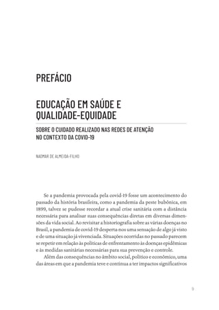 9
PREFÁCIO
EDUCAÇÃO EM SAÚDE E
QUALIDADE-EQUIDADE
SOBRE O CUIDADO REALIZADO NAS REDES DE ATENÇÃO
NO CONTEXTO DA COVID-19
NAOMAR DE ALMEIDA-FILHO
Se a pandemia provocada pela covid-19 fosse um acontecimento do
passado da história brasileira, como a pandemia da peste bubônica, em
1899, talvez se pudesse recordar a atual crise sanitária com a distância
necessária para analisar suas consequências diretas em diversas dimen-
sões da vida social. Ao revisitar a historiografia sobre as várias doenças no
Brasil, a pandemia de covid-19 desperta-nos uma sensação de algo já visto
e de uma situação já vivenciada. Situações ocorridas no passado parecem
se repetir em relação às políticas de enfrentamento às doenças epidêmicas
e às medidas sanitárias necessárias para sua prevenção e controle.
Além das consequências no âmbito social, político e econômico, uma
das áreas em que a pandemia teve e continua a ter impactos significativos
Educação em saúde e qualidade-miolo.indb 9
Educação em saúde e qualidade-miolo.indb 9 11/10/2022 07:51
11/10/2022 07:51
 